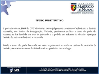 EFEITO SUBSTITUTIVO
A previsão do art.1008 do CPC determina que o julgamento do recurso “substituirá a decisão
recorrida, nos limites da impugnação. Todavia, precisamos analisar a causa de pedir do
recurso; se for fundada em error in judicando e o pedido em reforma da decisão, qualquer
decisão de mérito substituirá a recorrida.
Sendo a causa de pedir lastreada em error in procedendo e sendo o pedido de anulação da
decisão, naturalmente nova decisão deverá ser proferida em seu lugar.
 