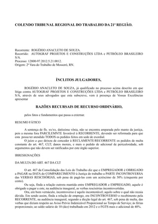 COLENDO TRIBUNAL REGIONAL DO TRABALHO DA 21ª REGIÃO.
Recorrente: ROGÉRIO ANACLETO DE SOUZA.
Recorrido: AUTOGRAF PROJETOS E CONSTRUÇÕES LTDA e PETRÓLEO BRASILEIRO
S/A.
Processo: 12800-97.2012.5.21.0012.
Origem: 2ª Vara do Trabalho de Mossoró, RN.
ÍNCLITOS JULGADORES,
ROGÉRIO ANACLETO DE SOUZA, já qualificado no processo acima descrito em que
litiga contra AUTOGRAF PROJETOS E CONSTRUÇÕES LTDA e PETRÓLEO BRASILEIRO
S/A, através de seus advogados que esta subscreve, vem à presença de Vossas Excelências
apresentar
RAZÕES RECURSAIS DE RECURSO ORDINÁRIO,
pelos fatos e fundamentos que passa a externar.
RESUMO FÁTICO
A sentença de fls. xx/xx, datíssima vênia, não se encontra amparada pelo manto da justiça,
pois a mesma fora PARCILEMNTE favorável à RECORRENTE, devendo ser reformada para que
esta possa ter atendido TODOS os pedidos feitos em sede de exordial.
O juízo a quo deixou de conceder à RECLAMENTE/RECORRENTE os pedidos de multa
constante do art. 467, CLT; danos morais, e mais o pedido de adicional de periculosidade, sob
argumentos que não devem ser ratificados por este órgão superior.
IRRESIGNAÇÕES
DA MULTA DO ART. 467 DA CLT
O art. 467 da Consolidação das Leis do Trabalho diz que o EMPREGADOR é OBRIGADO
a PAGAR na DATA do COMPARECIMENTO à Justiça do trabalho a PARTE INCONTROVERSA
das VERBAS RESCISÓRIAS, sob pena de pagá-las com um acréscimo de 50% (cinquenta por
cento).
Ou seja, finda a relação outrora mantida entre EMPREGADOR e EMPREGADO, aquele é
obrigado a pagar a este, na audiência inaugural, as verbas rescisórias incontrovertidas.
Ora, em bom vernáculo, incontroverso é aquilo incontestável; aquilo sobre o qual não recaia
dúvida. Em sendo assim, finda a relação de emprego, era INCONTROVERSO o recebimento pela
RECORRENTE, na audiência inaugural, segundo a dicção legal do art. 467, sob pena de multa, das
verbas que diziam respeito ao Aviso Prévio Indenizável Proporcional ao Tempo de Serviço; às férias
proporcionais; ao saldo salário de 10 (dez) trabalhado em 2012 e o FGTS mais o adicional de 40%.
 