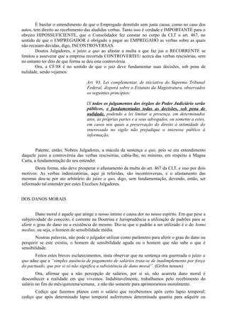 É basilar o entendimento de que o Empregado demitido sem justa causa, como no caso dos
autos, tem direito ao recebimento das aludidas verbas. Tanto isso é verdade e IMPORTANTE para o
obreiro HIPOSSUFICIENTE, que o Consolidador fez constar no corpo da CLT o art. 467, no
sentido de que o EMPREGADOR é obrigado a pagar ao EMPREGADO as verbas sobre as quais
não recaiam dúvidas, digo, INCONTROVERSAS.
Doutos Julgadores, o juízo a quo ao afastar a multa a que faz jus o RECORRENTE se
limitou a asseverar que a empresa recorrida CONTROVERTEU acerca das verbas rescisórias, sem
no entanto ter dito de que forma se deu esta controvérsia.
Ora, a CF/88 é no sentido de que o juiz deve fundamentar suas decisões, sob pena de
nulidade, senão vejamos:
Art. 93. Lei complementar, de iniciativa do Supremo Tribunal
Federal, disporá sobre o Estatuto da Magistratura, observados
os seguintes princípios:
IX todos os julgamentos dos órgãos do Poder Judiciário serão
públicos, e fundamentadas todas as decisões, sob pena de
nulidade, podendo a lei limitar a presença, em determinados
atos, às próprias partes e a seus advogados, ou somente a estes,
em casos nos quais a preservação do direito à intimidade do
interessado no sigilo não prejudique o interesse público à
informação;
Patente, então, Nobres Julgadores, a mácula da sentença a quo, pois se era entendimento
daquele juízo a controvérsia das verbas rescisórias, cabia-lhe, no mínimo, em respeito à Magna
Carta, a fundamentação do seu entender.
Desta forma, não deve prosperar o afastamento da multa do art. 467 da CLT, e isso por dois
motivos: As verbas indenizatórias, aqui já referidas, são incontroversas, e o afastamento das
mesmas deu-se por ato arbitrário do juízo a quo, digo, sem fundamentação, devendo, então, ser
reformado tal entender por estes Excelsos Julgadores.
DOS DANOS MORAIS
Dano moral é aquele que atinge o nosso íntimo e causa dor no nosso espírito. Em que pese a
subjetividade do conceito, é corrente na Doutrina e Jurisprudência a utilização de padrões para se
aferir o grau do dano ou a existência do mesmo. Diz-se que o padrão a ser utilizado é o do homo
medius, ou seja, o homem de sensibilidade média.
Noutras palavras, não pode o julgador utilizar como parâmetro para aferir o grau do dano ou
perquirir se este existiu, o homem de sensibilidade aguda ou o homem que não sabe o que é
sensibilidade.
Feitos estes breves esclarecimentos, insta observar que na sentença ora guerreada o juízo a
quo aduz que a “simples ausência de pagamento de salários trata-se de inadimplemento por força
do pactuado, que por si só não significa a subsistência de dano moral”. (Grifos nossos)
Ora, afirmar que a não percepção de salários, por si só, não acarreta dano moral é
desconhecer a realidade em que vivemos. Indubitavelmente, trabalhamos pelo recebimento do
salário no fim do mês/quinzena/semana, e não tão somente para aprimorarmos moralmente.
Cediço que fazemos planos com o salário que receberemos após certo lapso temporal;
cediço que após determinado lapso temporal auferiremos determinada quantia para adquirir ou
 