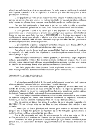 adimplir mercadorias e/ou serviços que necessitamos. Em assim sendo, o recebimento de salário é
uma legítima expectativa, e se tal expectativa é frustrada por parte do empregador o abalo
psicológico é indubitável.
O não pagamento de contas em dia marcado macula a imagem do trabalhador perante seus
pares; o não acesso a bens e/ou serviços por parte do trabalhador por ausência de salário, ainda que
tenha exercido seu labor de forma esmerosa, causa-lhe abalo psicológico, conflitos internos.
Para que haja configurado o dano moral é preciso que tenha ocorrido os requisitos
autorizadores do mesmo, quais sejam, ato ilícito, dano e relação de causalidade entre um e outro.
In casu, presente se acha o ato ilícito, pois o não pagamento de salário, salvo casos
excepcionais (que se acham ausentes no presente caso), configura este requisito; o dano também é
latente no caso dos autos, haja vista que o RECORRENTE teve frustrada sua expectativa de
recebimento de salário para adimplir e adquirir bens e/ou serviços; finalmente, o dano moral
vivenciado pelo RECORRENTE advém da conduta ilícita por parte do RECORRIDO, que consistiu
em não adimplir os salários devidos ao postulante.
O que se combate, no ponto, é o argumento expendido pelo juízo a quo de que A SIMPLES
ausência de pagamento de salário não acarreta dano de ordem moral.
Data vênia, é cômodo demais àquele que tem estabilidade funcional asseverar devaneio de
tal magnitude. Não pode estes Ínclitos Julgadores se enveredarem pelo mesmo caminho de pedras
trilhado pelo juízo a quo.
Se há banalização, como aludido na sentença guerreada, do dano moral, a culpa é do próprio
judiciário que concede o pedido de dano moral em aventuras jurídicas sem apreciar a fundo o caso
concreto, porém, o caso presente não pode ser considerado como aventura, pois dano houve e deve
ser reconhecido, sob pena de ferir de morte o mais comezinho conceito de justiça.
Desta forma, pugna o Recorrente que estes Doutos Magistrados reconheçam a existência de
abalo psicológico advindo do não recebimento dos salários que lhe eram devidos.
DO ADICIONAL DE PERICULOSIDADE
O adicional por periculosidade é devido àquele trabalhador que no seu labor está exposta a
atividade periculosa, assim definida pelo Ministério do Trabalho e Emprego.
Nesse sentido, são atividades consideradas perigosas aquelas que por sua NATUREZA ou
método de trabalho, impliquem em risco acentuado em função da exposição permanente do
trabalhador a inflamáveis, explosivos ou energia elétrica, bem como a roubos ou a outras espécies
de violência física nas atividades profissionais de segurança pessoal ou patrimonial.
Desta forma, são periculosas as atividades ou operações, onde a natureza ou os seus métodos
de trabalhos configure um contato com substâncias inflamáveis ou explosivos, substâncias
radioativas, ou radiação ionizante, ou energia elétrica, em condição de risco acentuado.
Ora, não precisa ser técnico para chegar à conclusão de que a atividade perpetrada pelo
RECORRENTE era perigosa, visto que seu labor era com inflamante, digo, petróleo e seus
derivados.
O juízo a quo fez uso de presunção para concluir que o trabalho do Recorrente não era
perigoso, pois o simples fato por parte do Recorrente de não ter rechaçado a perícia ensejou o
indeferimento do pedido de adicional por periculosidade.
Ora, a não impugnação por parte do autor/recorrente de perícia que tinha por fito a
verificação ou não da periculosidade não é bastante para que o julgador rejeite seu pedido.
É consabido por todos que militam na justiça obreira que o juiz não está vinculado à prova
pericial, aliás, nos outros ramos do Direito o julgador também está desvinculado do resultado da
perícia.
 