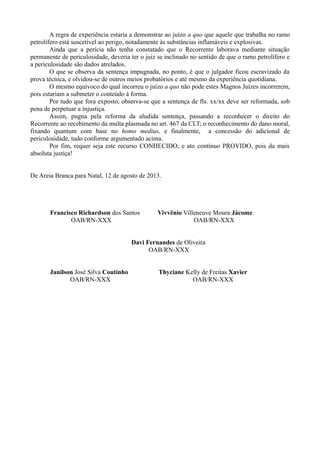 A regra de experiência estaria a demonstrar ao juízo a quo que aquele que trabalha no ramo
petrolífero está suscetível ao perigo, notadamente às substâncias inflamáveis e explosivas.
Ainda que a perícia não tenha constatado que o Recorrente laborava mediante situação
permanente de periculosidade, deveria ter o juiz se inclinado no sentido de que o ramo petrolífero e
a periculosidade são dados atrelados.
O que se observa da sentença impugnada, no ponto, é que o julgador ficou escravizado da
prova técnica, e olvidou-se de outros meios probatórios e até mesmo da experiência quotidiana.
O mesmo equívoco do qual incorreu o juízo a quo não pode estes Magnos Juízes incorrerem,
pois estariam a submeter o conteúdo à forma.
Por tudo que fora exposto, observa-se que a sentença de fls. xx/xx deve ser reformada, sob
pena de perpetuar a injustiça.
Assim, pugna pela reforma da aludida sentença, passando a reconhecer o direito do
Recorrente ao recebimento da multa plasmada no art. 467 da CLT; o reconhecimento do dano moral,
fixando quantum com base no homo medius, e finalmente, a concessão do adicional de
periculosidade, tudo conforme argumentado acima.
Por fim, requer seja este recurso CONHECIDO, e ato contínuo PROVIDO, pois da mais
absoluta justiça!
De Areia Branca para Natal, 12 de agosto de 2013.
Francisco Richardson dos Santos Vivvênio Villeneuve Moura Jácome
OAB/RN-XXX OAB/RN-XXX
Davi Fernandes de Oliveira
OAB/RN-XXX
Janilson José Silva Coutinho Thyciane Kelly de Freitas Xavier
OAB/RN-XXX OAB/RN-XXX
 