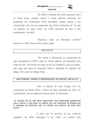 Advogado Dr..........................
Advocacia
__________________________________________________
Os DSR's e feriados que forem apurados sobre
as horas extras, jornada noturna e horas noturnas reduzidas ora
postuladas, por constituírem 'PLUS SALARIAL', devem compor a sua
remuneração para fins de pagamento das férias acrescidas de 1/3, dos
13º salários, do aviso prévio, do FGTS acrescido de 40% e dos
recolhimentos do INSS.
Requer-se ainda as diferenças conforme
ressalva no TRCT das parciais verbas pagas.
DO F.G.T.S
Tem direito o Recorrente ao recebimento do
valor equivalente ao FGTS, sobre as verbas salariais ora postuladas com
multa de 40%, nos termos do artigo 22 da Lei 8.036/90, o que ora requer,
seja pago sob pena de execução direta e aplicação do disposto nos
artigos 168 e 203 do Código Penal.
DAS PERDAS, DANOS E INDENIZAÇÃO DO ARTIGO 404 do CC
Com o advento do novo Código Civil, foi
incorporado ao Direito Pátrio a figura da plena reparação do dano, em
conformidade com os clássicos ensinamentos de Chiovenda:
“A atuação da lei não deve representar uma diminuição patrimonial
para a parte a cujo favor se efetiva; por ser interesse do Estado que
o emprego do processo não se resolva em prejuízo de quem tem
razão”.
A ideia que se encontra na Lei, conforme
magistério de Silvio Rodrigues é de “impor ao culpado pelo
 