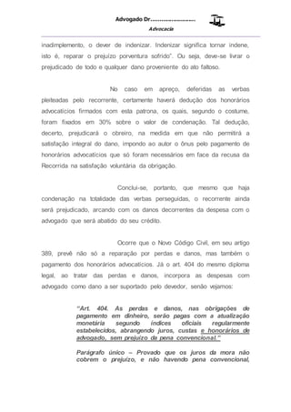 Advogado Dr..........................
Advocacia
__________________________________________________
inadimplemento, o dever de indenizar. Indenizar significa tornar indene,
isto é, reparar o prejuízo porventura sofrido”. Ou seja, deve-se livrar o
prejudicado de todo e qualquer dano proveniente do ato faltoso.
No caso em apreço, deferidas as verbas
pleiteadas pelo recorrente, certamente haverá dedução dos honorários
advocatícios firmados com esta patrona, os quais, segundo o costume,
foram fixados em 30% sobre o valor de condenação. Tal dedução,
decerto, prejudicará o obreiro, na medida em que não permitirá a
satisfação integral do dano, impondo ao autor o ônus pelo pagamento de
honorários advocatícios que só foram necessários em face da recusa da
Recorrida na satisfação voluntária da obrigação.
Conclui-se, portanto, que mesmo que haja
condenação na totalidade das verbas perseguidas, o recorrente ainda
será prejudicado, arcando com os danos decorrentes da despesa com o
advogado que será abatido do seu crédito.
Ocorre que o Novo Código Civil, em seu artigo
389, prevê não só a reparação por perdas e danos, mas também o
pagamento dos honorários advocatícios. Já o art. 404 do mesmo diploma
legal, ao tratar das perdas e danos, incorpora as despesas com
advogado como dano a ser suportado pelo devedor, senão vejamos:
“Art. 404. As perdas e danos, nas obrigações de
pagamento em dinheiro, serão pagas com a atualização
monetária segundo índices oficiais regularmente
estabelecidos, abrangendo juros, custas e honorários de
advogado, sem prejuízo da pena convencional.”
Parágrafo único – Provado que os juros da mora não
cobrem o prejuízo, e não havendo pena convencional,
 