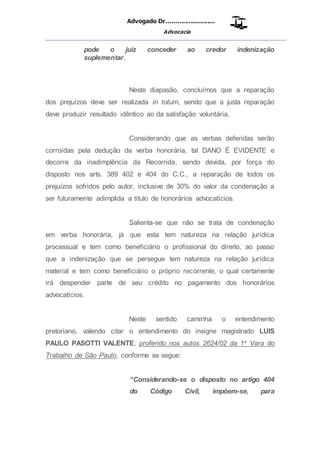 Advogado Dr..........................
Advocacia
__________________________________________________
pode o juiz conceder ao credor indenização
suplementar.
Neste diapasão, concluímos que a reparação
dos prejuízos deve ser realizada in totum, sendo que a justa reparação
deve produzir resultado idêntico ao da satisfação voluntária.
Considerando que as verbas deferidas serão
corroídas pela dedução da verba honorária, tal DANO É EVIDENTE e
decorre da inadimplência da Recorrida, sendo devida, por força do
disposto nos arts. 389 402 e 404 do C.C., a reparação de todos os
prejuízos sofridos pelo autor, inclusive de 30% do valor da condenação a
ser futuramente adimplida a título de honorários advocatícios.
Salienta-se que não se trata de condenação
em verba honorária, já que esta tem natureza na relação jurídica
processual e tem como beneficiário o profissional do direito, ao passo
que a indenização que se persegue tem natureza na relação jurídica
material e tem como beneficiário o próprio recorrente, o qual certamente
irá despender parte de seu crédito no pagamento dos honorários
advocatícios.
Neste sentido caminha o entendimento
pretoriano, valendo citar o entendimento do insigne magistrado LUIS
PAULO PASOTTI VALENTE, proferido nos autos 2624/02 da 1a
Vara do
Trabalho de São Paulo, conforme se segue:
“Considerando-se o disposto no artigo 404
do Código Civil, impõem-se, para
 