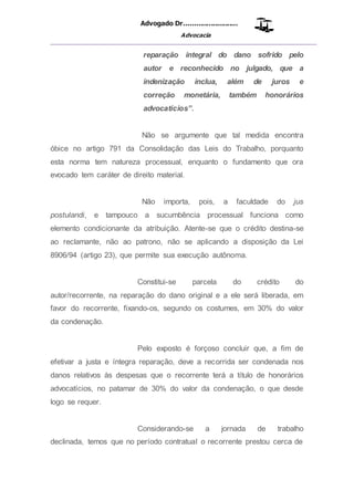 Advogado Dr..........................
Advocacia
__________________________________________________
reparação integral do dano sofrido pelo
autor e reconhecido no julgado, que a
indenização inclua, além de juros e
correção monetária, também honorários
advocatícios”.
Não se argumente que tal medida encontra
óbice no artigo 791 da Consolidação das Leis do Trabalho, porquanto
esta norma tem natureza processual, enquanto o fundamento que ora
evocado tem caráter de direito material.
Não importa, pois, a faculdade do jus
postulandi, e tampouco a sucumbência processual funciona como
elemento condicionante da atribuição. Atente-se que o crédito destina-se
ao reclamante, não ao patrono, não se aplicando a disposição da Lei
8906/94 (artigo 23), que permite sua execução autônoma.
Constitui-se parcela do crédito do
autor/recorrente, na reparação do dano original e a ele será liberada, em
favor do recorrente, fixando-os, segundo os costumes, em 30% do valor
da condenação.
Pelo exposto é forçoso concluir que, a fim de
efetivar a justa e íntegra reparação, deve a recorrida ser condenada nos
danos relativos às despesas que o recorrente terá a título de honorários
advocatícios, no patamar de 30% do valor da condenação, o que desde
logo se requer.
Considerando-se a jornada de trabalho
declinada, temos que no período contratual o recorrente prestou cerca de
 