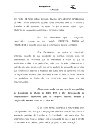 Advogado Dr..........................
Advocacia
__________________________________________________
em média 40 horas extras mensais, devidas com adicional constitucional
de 50%, assim entendidas àquelas horas laboradas além da 8ª Diária e
limitadas a 44 semanais, as quais faz jus e requer sejam pagas,
abatendo-se as parciais outorgadas por iguais títulos.
Por fim, observe-se que o magistrado
monocrático quando de sua decisão, INDEFERIU TODAS AS
PRETENSÕES quando disse que a reclamatória beirava a inépcia.
Ora Excelências, se assim o magistrado
entendeu quando de sua aceitação da exordial, deveria, pois, ter
determinado ao recorrente que se emendasse a inicial, ou que se
justificasse melhor suas pretensões, sob pena de não conhecimento e
extinção do feito, sendo certo que ainda poderia ter requerido as perícias
que entendesse cabíveis a hipótese dos autos para se comprovar ou não
os argumentos trazidos pelo recorrente e não ao final da ação, terminar
por prejudicar o direito do ora recorrente, com base em tais
argumentações.
Observe-se ainda que no tocante aos pedidos
de Expedição de ofícios ao INSS, DRT e CEF denunciando as
irregularidades apontadas para as sanções cabíveis, sequer o
magistrado sentenciante se pronunciou.
É de certa forma espantosa a naturalidade com
que questões tais, em que o empregador continuadamente descumpre a
legislação protetiva do trabalho e do trabalhador, são encaradas. Em
julgamentos tais, fica-se sempre com a sensação de que o que é errado
ou incomum é se pleitear, pelos meios próprios, a justa reparação.
 