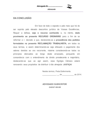 Advogado Dr..........................
Advocacia
__________________________________________________
DA CONCLUSÃO
Em face de todo o exposto e pelo mais que há de
ser suprido pelo elevado descortino jurídico de Vossas Excelências,
Requer a defesa, seja o recurso conhecido e, no mérito, dado
provimento ao presente RECURSO ORDINÁRIO para o fim de se
reformar a r. decisão a quo, declarando-se a procedência dos pedidos
formulados na presente RECLAMAÇÃO TRABALHISTA, em todos os
seus termos, e assim determinando-se seja efetuado o pagamento dos
valores devidos ao ora recorrente, máxime considerando-se todos os
princípios elencados ao longo deste arrazoado, porquanto em
consonância com o entendimento de direito prevalecente e majoritário,
destacando-se que ao agir assim, essa Egrégia Câmara estará
renovando seus propósitos de distribuir à tão almejada JUSTIÇA!
Nestes termos, Pede Deferimento.
_____________, __ de ___________ de 2014.
ADVOGADO SUBSCRITOR
OAB/UF 000.000
 