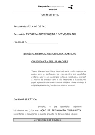 Advogado Dr..........................
Advocacia
__________________________________________________
RATIO SCRIPTA
Recorrente: FULANO DE TAL
Recorrida: EMPRESA CONSTRUÇÃO E SERVIÇOS LTDA
Processo n. _______________________
EGRÉGIO TRIBUNAL REGIONAL DO TRABALHO
COLENDA CÂMARA JULGADORA
“Quem lida com o problema focalizado sabe, porém, que não se
acaba com a exploração da mão-de-obra em condições
aviltantes através de sentenças judiciais trabalhistas, apenas”.
A Justiça do Trabalho tem o seu importante e insubstituível
papel repressor e reparador - isso é inegável - mas sua força é
mitigada pelas limitações de competência material'
DA SINOPSE FÁTICA
Destarte, o ora recorrente ingressou
inicialmente em juízo com AÇÃO DE RECLAMAÇÃO TRABALHISTA,
sustentando e requerendo o quanto previsto no demonstrativo abaixo:
Verbas liquidas devidas
 