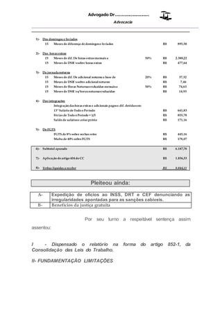 Advogado Dr..........................
Advocacia
__________________________________________________
1)- Dos domingos e feriados
15 Meses de diferença dedomingose feriados R$ 895,58
2)- Das horas extras
15 Meses de dif. De horas extrasmensais a 50% R$ 2.388,22
15 Meses de DSR´ssobre horas extras R$ 477,64
3)- Da jornadanoturna
15 Meses de dif. De adicional noturno a base de 20% R$ 37,32
15 Meses de DSR´ssobre adicionalnoturno R$ 7,46
15 Meses de Horas Noturnasreduzidas mensaisa 50% R$ 74,63
15 Meses de DSR´ss/ horasnoturnasreduzidas R$ 14,93
4)- Das integrações
Integração dashoras extras e adicionais pagose dif. devidasem:
13ºSalário deTodo o Período R$ 641,83
Férias de Todo o Período + 1/3 R$ 855,78
Saldo de saláriose aviso prévio R$ 171,16
5)- Do FGTS
FGTS de 8% sobre verbas retro R$ 445,16
Multa de 40% sobreFGTS R$ 178,07
6)- Subtotal apurado R$ 6.187,78
7)- Aplicação do artigo 404do CC R$ 1.856,33
8)- Verbas líquidas a receber R$ 8.044,11
Pleiteou ainda:
A- Expedição de ofícios ao INSS, DRT e CEF denunciando as
irregularidades apontadas para as sanções cabíveis.
B- Benefícios da justiça gratuita
Por seu turno a respeitável sentença assim
assentou:
I - Dispensado o relatório na forma do artigo 852-1, da
Consolidação das Leis do Trabalho.
II- FUNDAMENTAÇÃO LIMITAÇÕES
 