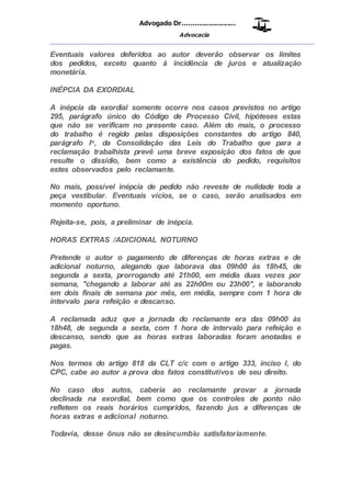 Advogado Dr..........................
Advocacia
__________________________________________________
Eventuais valores deferidos ao autor deverão observar os limites
dos pedidos, exceto quanto à incidência de juros e atualização
monetária.
INÉPCIA DA EXORDIAL
A inépcia da exordial somente ocorre nos casos previstos no artigo
295, parágrafo único do Código de Processo Civil, hipóteses estas
que não se verificam no presente caso. Além do mais, o processo
do trabalho é regido pelas disposições constantes do artigo 840,
parágrafo Io, da Consolidação das Leis do Trabalho que para a
reclamação trabalhista prevê uma breve exposição dos fatos de que
resulte o dissídio, bem como a existência do pedido, requisitos
estes observados pelo reclamante.
No mais, possível inépcia de pedido não reveste de nulidade toda a
peça vestibular. Eventuais vícios, se o caso, serão analisados em
momento oportuno.
Rejeita-se, pois, a preliminar de inépcia.
HORAS EXTRAS /ADICIONAL NOTURNO
Pretende o autor o pagamento de diferenças de horas extras e de
adicional noturno, alegando que laborava das 09h00 às 18h45, de
segunda a sexta, prorrogando até 21h00, em média duas vezes por
semana, "chegando a laborar até as 22h00m ou 23h00", e laborando
em dois finais de semana por mês, em média, sempre com 1 hora de
intervalo para refeição e descanso.
A reclamada aduz que a jornada do reclamante era das 09h00 às
18h48, de segunda a sexta, com 1 hora de intervalo para refeição e
descanso, sendo que as horas extras laboradas foram anotadas e
pagas.
Nos termos do artigo 818 da CLT c/c com o artigo 333, inciso I, do
CPC, cabe ao autor a prova dos fatos constitutivos de seu direito.
No caso dos autos, caberia ao reclamante provar a jornada
declinada na exordial, bem como que os controles de ponto não
refletem os reais horários cumpridos, fazendo jus a diferenças de
horas extras e adicional noturno.
Todavia, desse ônus não se desincumbiu satisfatoriamente.
 