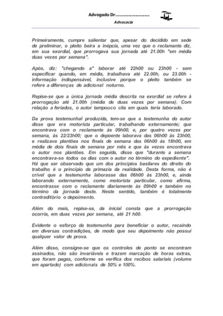 Advogado Dr..........................
Advocacia
__________________________________________________
Primeiramente, cumpre salientar que, apesar do decidido em sede
de preliminar, o pleito beira a inépcia, uma vez que o reclamante diz,
em sua exordial, que prorrogava sua jornada até 21.00h "em média
duas vezes por semana".
Após, diz: "chegando a" laborar até 22h00 ou 23h00 - sem
especificar quando, em média, trabalhava até 22.00h, ou 23.00h -
informação indispensável, inclusive porque o pleito também se
refere a diferenças de adicional noturno.
Repise-se que a única jornada média descrita na exordial se refere à
prorrogação até 21.00h (média de duas vezes por semana). Com
relação a feriados, o autor tampouco cita em quais teria laborado.
Da prova testemunhal produzida, tem-se que a testemunha do autor
disse que era motorista particular, trabalhando externamente; que
encontrava com o reclamante às 09h00, e, por quatro vezes por
semana, às 22/23h00; que o depoente laborava das 06h00 às 23h00,
e realizava plantões nos finais de semana das 06h00 às 18h00, em
média de dois finais de semana por mês e que às vezes encontrava
o autor nos plantões. Em seguida, disse que "durante a semana
encontrava-se todos os dias com o autor no término do expediente".
Há que ser observado que um dos princípios basilares do direito do
trabalho é o princípio da primazia da realidade. Desta forma, não é
crível que a testemunha laborasse das 06h00 às 23h00, e, ainda
laborando externamente, como motorista particular, como afirma,
encontrasse com o reclamante diariamente às 09h00 e também no
término da jornada deste. Neste sentido, também é totalmente
contraditório o depoimento.
Além do mais, repise-se, da inicial consta que a prorrogação
ocorria, em duas vezes por semana, até 21 h00.
Evidente o esforço da testemunha para beneficiar o autor, recaindo
em diversas contradições, de modo que seu depoimento não possui
qualquer valor de prova.
Além disso, consigne-se que os controles de ponto se encontram
assinados, não são invariáveis e trazem marcação de horas extras,
que foram pagas, conforme se verifica dos recibos salariais (volume
em apartado) com adicionais de 50% e 100%.
 