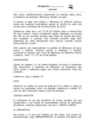Advogado Dr..........................
Advocacia
__________________________________________________
Não restou satisfatoriamente comprovada, no entender deste Juízo,
a existência de quaisquer diferenças devidas ao autor.
O mesmo se diga com relação a diferenças de adicional noturno,
sendo que evidentes contradições quanto ao horário de saída não
servem para a formação do convencimento do Juízo.
Saliente-se, ainda, que o art. 73 da CLT dispõe sobre a redução ficta
da hora noturna, assim considerada aquela trabalhada no período
das 22h às 5h, servindo somente para efeito de cálculo das horas
que compõem a jornada, não havendo previsão legal para
pagamento de verba denominada hora noturna reduzida mensal,
como pretende o autor.
Pelo exposto, são improcedentes os pedidos de diferenças de horas
extras e reflexos, inclusive quanto a domingos e feriados,
consoante já exposto, bem como de diferenças do adicional noturno
e reflexos - itens "1" a "3" do rol de pedidos.
INTEGRAÇÕES
Apesar do alegado à fl. 04, último parágrafo, da inicial, o reclamante
não demonstrou a existência de diferenças de integrações das
horas extras e adicionais pagos nas verbas rescisórias, como lhe
competia.
Indefere-se, pois, o pedido "4".
FGTS
Conforme se verifica da causa de pedir de fl. 6, o pleito se refere às
verbas ora postuladas. Ante o já decidido, indefere-se o pedido "5",
uma vez que o acessório segue a sorte do principal.
JUSTIÇA GRATUITA
O reclamante faz jus aos benefícios da Justiça Gratuita, vez que
comprovado o seu estado de miserabilidade, através de declaração
de pobreza, conforme disposições das leis n. 1060/50 e 5584/70.
III - DISPOSITIVO
Isto posto, a 3a Vara do Trabalho de São Paulo, nos termos da
fundamentação, julga IMPROCEDENTES os pedidos formulados por
 