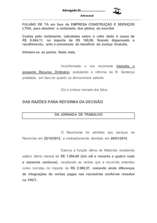Advogado Dr..........................
Advocacia
__________________________________________________
FULANO DE TA em face de EMPRESA CONSTRUÇÃO E SERVIÇOS
LTDA, para absolver a reclamada dos pleitos da exordial.
Custas pelo reclamante, calculadas sobre o valor dado à causa de
R$ 8.044,11, no importe de R$ 160,88, ficando dispensado o
recolhimento, ante a concessão do benefício da Justiça Gratuita.
Intimem-se as partes. Nada mais.
Inconformado o ora recorrente interpôs o
presente Recurso Ordinário, postulando a reforma da R. Sentença
prolatada, em face do quanto se demonstrará adiante.
Eis a síntese narrada dos fatos.
DAS RAZÕES PARA REFORMA DA DECISÃO
DA JORNADA DE TRABALHO
O Recorrente foi admitido aos serviços da
Recorrida em 22/10/2012, e imotivadamente demitido em 28/01/2014.
Exercia a função última de Motorista recebendo
salário último mensal de R$ 1.094,60 (Um mil e noventa e quatro reais
e sessenta centavos), recebendo as verbas que a recorrida entendeu
como corretas no importe de R$ 2.980,57, restando ainda diferenças
de integrações de verbas pagas nas rescisórias conforme ressalva
no TRCT.
 
