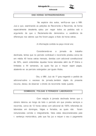 Advogado Dr..........................
Advocacia
__________________________________________________
DAS HORAS EXTRAORDINÁRIAS
Na espécie dos autos, verifica-se que o MM.
Juiz a quo, examinando as petições do Recorrente e Recorrida, de forma
especialmente desatenta, optou por negar todos os pedidos sob o
argumento de que o Reclamante não demonstrou a existência de
diferenças nos valores que lhe foram pagos a título de horas extras.
A informação contida na peça inicial era:
Considerando-se a jornada de trabalho
declinada, temos que no período contratual o recorrente prestou cerca de
em média 40 horas extras mensais, devidas com adicional constitucional
de 50%, assim entendidas àquelas horas laboradas além da 8ª Diária e
limitadas a 44 semanais, as quais faz jus e requer sejam pagas,
abatendo-se as parciais outorgadas por iguais títulos.
Ora, o MM. Juiz de 1º grau negando o pedido de
adicional sobre o excesso de jornada, também objeto do presente
recurso, deixou de observar o direito do recorrente neste quesito.
DOMINGOS, FOLGAS E FERIADOS LABORADOS
Com relação à jornada declinada temos que o
obreiro laborou ao longo de todo o período em que prestou serviços a
recorrida, cerca de 12 horas extras com adicional de 100% referentes ás
laboradas em domingos, folgas e feriados, as quais não foram
remuneradas correta e integralmente, fatos estes desconsiderados pela
r. sentença monocrática, pelo que faz jus e requer o seu o pagamento
 