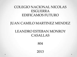 COLEGIO NACIONAL NICOLAS
ESGUERRA
EDIFICAMOS FUTURO
JUAN CAMILO MARTINEZ MENDEZ
LEANDRO ESTEBAN MONROY
CASALLAS
804
2013
 