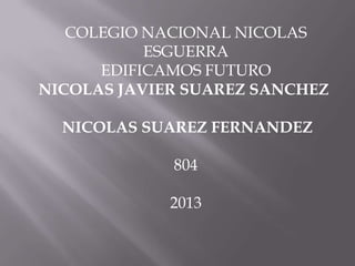 COLEGIO NACIONAL NICOLAS
ESGUERRA
EDIFICAMOS FUTURO
NICOLAS JAVIER SUAREZ SANCHEZ
NICOLAS SUAREZ FERNANDEZ
804
2013
 