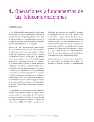 INTRODUCCIÓN
En este módulo de 114 horas pedagógicas se pretende
que los y las estudiantes sean capaces de desarrollar
competencias sobre los principios básicos de las redes
de telecomunicaciones, como también el manejo de
un lenguaje especializado que les permita interpretar
la documentación técnica de un proyecto.
Además, se espera que desarrollen aprendizajes
que les permitan consolidar una base conceptual
lo suficientemente amplia para analizar en forma
global los sistemas de comunicaciones; manejar
documentación técnica expresada en esquemas y
planos para establecer requerimientos de equipos,
herramientas y materiales; explicar el funcionamiento
de las técnicas de tratamiento de señales analógicas
y digitales, indicando sus efectos en la transmisión
de datos; seleccionar los medios de enlace de acuerdo
a las necesidades planteadas en distintos escenarios
comunicativos; identificar los protocolos más comunes
en telecomunicaciones considerando el sistema de
comunicación y los tipos de datos relacionados; y
finalmente determinar las prestaciones y funcionalidad
de los equipos de telecomunicaciones con el propósito
de evaluar su eficacia en diversos escenarios de
conectividad.
En este módulo se tratan temas sobre el sistema de
comunicación, específicamente, el impacto de las
telecomunicaciones, los componentes de un sistema
de telecomunicaciones y los modos de transmisión. Por
otra parte, se abordan las señales y su clasificación
(analógicas, digitales, eléctricas y ópticas), la
simbología y los planos, las principales unidades
de medida (Hz, bps, db, dbm, etc.), las técnicas de
tratamiento de señales analógicas y digitales, los
medios de transmisión y sus características (tipo,
conexión y uso), los tipos de conmutación, los
protocolos de telecomunicaciones y los sistemas de
comunicación inalámbrica (específicamente el espectro
radioeléctrico, la regulación del espectro –Subtel
ITU-R–, las bandas de radio, las unidades de medida
típicas de radiocomunicaciones y el modelo de un
sistema de telecomunicaciones inalámbrico).
También, son claves el equipamiento y dispositivos
de comunicación, la instalación de software y los
elementos de protección personal y su uso responsable.
1.	Operaciones y fundamentos de
las Telecomunicaciones
38 Especialidad TELECOMUNICACIONES | 3° y 4º medio | Programa de Estudio
 