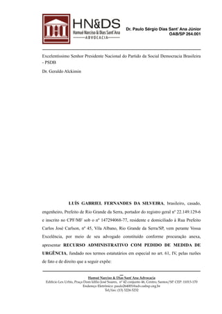 Dr. Paulo Sérgio Dias Sant’ Ana Júnior
OAB/SP 264.001
Excelentíssimo Senhor Presidente Nacional do Partido da Social Democracia Brasileira
- PSDB
Dr. Geraldo Alckimin
LUÍS GABRIEL FERNANDES DA SILVEIRA, brasileiro, casado,
engenheiro, Prefeito de Rio Grande da Serra, portador do registro geral nº 22.149.129-6
e inscrito no CPF/MF sob o nº 147294068-77, residente e domiciliado à Rua Prefeito
Carlos José Carlson, nº 45, Vila Albano, Rio Grande da Serra/SP, vem perante Vossa
Excelência, por meio de seu advogado constituído conforme procuração anexa,
apresentar RECURSO ADMINISTRATIVO COM PEDIDO DE MEDIDA DE
URGÊNCIA, fundado nos termos estatutários em especial no art. 61, IV, pelas razões
de fato e de direito que a seguir expõe:
______________________________________________________________________________________________
__
Hamué Narciso & Dias Sant´Ana Advocacia
Edifício Lex Urbis, Praça Dom Idílio José Soares, nº 42 conjunto 46, Centro, Santos/SP. CEP: 11013-170 
Endereço Eletrônico: paulo264001@adv.oabsp.org.br
Tel/fax: (13) 3224-5232
 