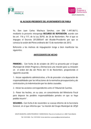 AL ALCALDE-PRESIDENTE DEL AYUNTAMIENTO DE PARLA



Yo, Don Juan Carlos Machuca Sánchez, con DNI 1.497.867-S,
mediante la presente interpongo RECURSO DE REPOSICIÓN, acorde con
los art. 116 y 117, de la Ley 30/92, de 26 de Noviembre. Por el que se
impugna el Decreto 2012005647 del Alcalde-Presidente por que se
convoca la sesión del Pleno ordinario del 13 de noviembre de 2012.

Referente a los motivos de impugnación tengo a bien manifestar los
siguientes:

                                ANTECEDENTES DE HECHO



PRIMERO.- Con fecha 26 de octubre de 2012 se presenta por el Grupo
Municipal de Unión Progreso y Democracia una moción para su inclusión
en el orden del día del Pleno del 13 de Noviembre, proponiendo el
siguiente acuerdo:

1.- Incoar expediente administrativo, a fin de proceder a la depuración de
responsabilidades por las infracciones de la normativa presupuestaria y de
contratación y la indemnización por los daños causados.

2.- Iniciar las acciones correspondientes ante el Tribunal de Cuentas.

3.- Poner los hechos, en su caso, en conocimiento del Ministerio Fiscal
para depurar las posibles responsabilidades penales en que se haya
podido incurrir”.

SEGUNDO.- Con fecha 8 de noviembre se evacúa informe de la Secretaria
General, en el que informa que “La moción del Grupo Municipal de UPyD


  GRUPO MUNICIPAL UNIÓN PROGRESO Y DEMOCRACIA, Plaza de la Constitución s/n, 28981 Parla (Madrid)

           Telf. 912013588 - Fax: 912013538. Correo electrónico: grupoupyd@ayuntamientoparla.es
 
