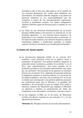 prioridad el dar al niño una vida digna y, en la medida de
sus recursos financieros, los medios para satisfacer sus
necesidades. Los Estados deberán asegurar a los padres la
oportuna asistencia en las responsabilidades que les
competen, a través de los correspondientes organismos,
servicios y facilidades sociales. Los padres trabajadores
deberán asimismo gozar de licencias para el cuidado de sus
niños.”
c) La Carta de los Derechos Fundamentales de la Unión
Europea (2000) dedica a los menores su artículo 24, en los
términos siguientes: “1. Los menores tienen derecho a la
protección y a los cuidados necesarios para su bienestar. 2.
En todos los actos relativos a los menores llevados a cabo por
autoridades públicas o instituciones privadas, el interés
superior del menor constituirá una consideración primordial.”
C) Ámbito del Estado español.
a) La Constitución Española (1978), en su artículo 39.1
establece, como principio rector de la política social y
económica, el siguiente: “Los poderes públicos aseguran la
protección social, económica y jurídica de la familia” y en el
39.4, más específicamente: “Los niños gozarán de la
protección prevista en los acuerdos internacionales que velan
por sus derechos”. Tal previsión ha de ponerse en conexión
directa con el artículo 53.3, debiendo tal principio informar
la legislación positiva, la práctica judicial y la actuación de
los poderes públicos, así como con el artículo 9.2, en el que
se señala que corresponde a los poderes públicos promover
las condiciones para que la libertad y la igualdad del
individuo y de los grupos en que se integra sean reales y
efectivas; remover los obstáculos que impidan o dificulten
su plenitud y facilitar la participación de todos los
ciudadanos en la vida política, económica, cultural y social.
b) La Ley Orgánica 1/1996, de 15 de enero, de Protección
Jurídica del Menor, contiene en sus artículos 11 y 12, las
siguientes previsiones:
“Artículo 11. Principios rectores de la acción administrativa.
10
 