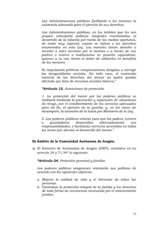 Las Administraciones públicas facilitarán a los menores la
asistencia adecuada para el ejercicio de sus derechos.
Las Administraciones públicas, en los ámbitos que les son
propios articularán políticas integrales encaminadas al
desarrollo de la infancia por medio de los medios oportunos,
de modo muy especial, cuanto se refiera a los derechos
enumerados en esta Ley. Los menores tienen derecho a
acceder a tales servicios por sí mismos o a través de sus
padres o tutores o instituciones en posición equivalente,
quienes a su vez, tienen el deber de utilizarlos en beneficio
de los menores.
Se impulsarán políticas compensatorias dirigidas a corregir
las desigualdades sociales. En todo caso, el contenido
esencial de los derechos del menor no podrá quedar
afectado por falta de recursos sociales básicos.”
“Artículo 12. Actuaciones de protección.
1. La protección del menor por los poderes públicos se
realizará mediante la prevención y reparación de situaciones
de riesgo, con el establecimiento de los servicios adecuados
para tal fin, el ejercicio de la guarda, y, en los casos de
desamparo, la asunción de la tutela por Ministerio de la Ley.
2. Los poderes públicos velarán para que los padres, tutores
o guardadores desarrollen adecuadamente sus
responsabilidades, y facilitarán servicios accesibles en todas
las áreas que afectan al desarrollo del menor.”
D) Ámbito de la Comunidad Autónoma de Aragón.
a) El Estatuto de Autonomía de Aragón (2007), establece en su
artículo 24 y 71.34ª lo siguiente:
“Artículo 24. Protección personal y familiar.
Los poderes públicos aragoneses orientarán sus políticas de
acuerdo con los siguientes objetivos:
a. Mejorar la calidad de vida y el bienestar de todas las
personas.
b. Garantizar la protección integral de la familia y los derechos
de toda forma de convivencia reconocida por el ordenamiento
jurídico.
11
 