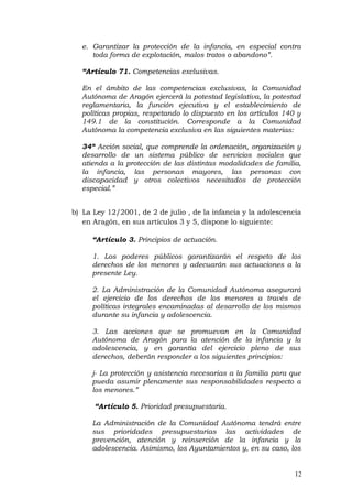 e. Garantizar la protección de la infancia, en especial contra
toda forma de explotación, malos tratos o abandono”.
“Artículo 71. Competencias exclusivas.
En el ámbito de las competencias exclusivas, la Comunidad
Autónoma de Aragón ejercerá la potestad legislativa, la potestad
reglamentaria, la función ejecutiva y el establecimiento de
políticas propias, respetando lo dispuesto en los artículos 140 y
149.1 de la constitución. Corresponde a la Comunidad
Autónoma la competencia exclusiva en las siguientes materias:
34ª Acción social, que comprende la ordenación, organización y
desarrollo de un sistema público de servicios sociales que
atienda a la protección de las distintas modalidades de familia,
la infancia, las personas mayores, las personas con
discapacidad y otros colectivos necesitados de protección
especial.”
b) La Ley 12/2001, de 2 de julio , de la infancia y la adolescencia
en Aragón, en sus artículos 3 y 5, dispone lo siguiente:
“Artículo 3. Principios de actuación.
1. Los poderes públicos garantizarán el respeto de los
derechos de los menores y adecuarán sus actuaciones a la
presente Ley.
2. La Administración de la Comunidad Autónoma asegurará
el ejercicio de los derechos de los menores a través de
políticas integrales encaminadas al desarrollo de los mismos
durante su infancia y adolescencia.
3. Las acciones que se promuevan en la Comunidad
Autónoma de Aragón para la atención de la infancia y la
adolescencia, y en garantía del ejercicio pleno de sus
derechos, deberán responder a los siguientes principios:
j- La protección y asistencia necesarias a la familia para que
pueda asumir plenamente sus responsabilidades respecto a
los menores.”
“Artículo 5. Prioridad presupuestaria.
La Administración de la Comunidad Autónoma tendrá entre
sus prioridades presupuestarias las actividades de
prevención, atención y reinserción de la infancia y la
adolescencia. Asimismo, los Ayuntamientos y, en su caso, los
12
 
