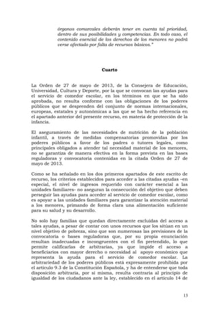 órganos comarcales deberán tener en cuenta tal prioridad,
dentro de sus posibilidades y competencias. En todo caso, el
contenido esencial de los derechos de los menores no podrá
verse afectado por falta de recursos básicos.”
Cuarto
La Orden de 27 de mayo de 2013, de la Consejera de Educación,
Universidad, Cultura y Deporte, por la que se convocan las ayudas para
el servicio de comedor escolar, en los términos en que se ha sido
aprobada, no resulta conforme con las obligaciones de los poderes
públicos que se desprenden del conjunto de normas internacionales,
europeas, estatales y autonómicas a las que se ha hecho referencia en
el apartado anterior del presente recurso, en materia de protección de la
infancia.
El aseguramiento de las necesidades de nutrición de la población
infantil, a través de medidas compensatorias promovidas por los
poderes públicos a favor de los padres o tutores legales, como
principales obligados a atender tal necesidad material de los menores,
no se garantiza de manera efectiva en la forma prevista en las bases
reguladoras y convocatoria contenidas en la citada Orden de 27 de
mayo de 2013.
Como se ha señalado en los dos primeros apartados de este escrito de
recurso, los criterios establecidos para acceder a las citadas ayudas –en
especial, el nivel de ingresos requerido con carácter esencial a las
unidades familiares- no aseguran la consecución del objetivo que deben
perseguir las ayudas para acceder al servicio de comedor escolar, como
es apoyar a las unidades familiares para garantizar la atención material
a los menores, primando de forma clara una alimentación suficiente
para su salud y su desarrollo.
No solo hay familias que quedan directamente excluidas del acceso a
tales ayudas, a pesar de contar con unos recursos que los sitúan en un
nivel objetivo de pobreza, sino que son numerosas las previsiones de la
convocatoria o bases reguladoras que, por su propia enunciación
resultan inadecuadas e incongruentes con el fin pretendido, lo que
permite calificarlas de arbitrarias, ya que impide el acceso a
beneficiarios con mayor derecho o necesidad al apoyo económico que
representa la ayuda para el servicio de comedor escolar. La
arbitrariedad de los poderes públicos está expresamente prohibida por
el artículo 9.3 de la Constitución Española, y ha de entenderse que toda
disposición arbitraria, por sí misma, resulta contraria al principio de
igualdad de los ciudadanos ante la ley, establecido en el artículo 14 de
13
 
