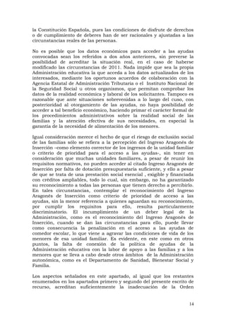 la Constitución Española, pues las condiciones de disfrute de derechos
o de cumplimiento de deberes han de ser racionales y ajustadas a las
circunstancias reales de las personas.
No es posible que los datos económicos para acceder a las ayudas
convocadas sean los referidos a dos años anteriores, sin preverse la
posibilidad de acreditar la situación real, en el caso de haberse
modificado las circunstancias de 2011. Nada impide que sea la propia
Administración educativa la que acceda a los datos actualizados de los
interesados, mediante los oportunos acuerdos de colaboración con la
Agencia Estatal de Administración Tributaria o el Instituto Nacional de
la Seguridad Social u otros organismos, que permitan comprobar los
datos de la realidad económica y laboral de los solicitantes. Tampoco es
razonable que ante situaciones sobrevenidas a lo largo del cuso, con
posterioridad al otorgamiento de las ayudas, no haya posibilidad de
acceder a tal beneficio económico, haciendo primar el carácter formal de
los procedimientos administrativos sobre la realidad social de las
familias y la atención efectiva de sus necesidades, en especial la
garantía de la necesidad de alimentación de los menores.
Igual consideración merece el hecho de que el riesgo de exclusión social
de las familias sólo se refiera a la percepción del Ingreso Aragonés de
Inserción –como elemento corrector de los ingresos de la unidad familiar
o criterio de prioridad para el acceso a las ayudas-, sin tener en
consideración que muchas unidades familiares, a pesar de reunir los
requisitos normativos, no pueden acceder al citado Ingreso Aragonés de
Inserción por falta de dotación presupuestaria suficiente, y ello a pesar
de que se trata de una prestación social esencial , exigible y financiada
con créditos ampliables, todo lo cual, sin embargo, no ha garantizado
su reconocimiento a todas las personas que tienen derecho a percibirlo.
En tales circunstancias, contemplar el reconocimiento del Ingreso
Aragonés de Inserción como criterio de prioridad de acceso a las
ayudas, sin la menor referencia a quienes aguardan su reconocimiento,
por cumplir los requisitos para ello, resulta particularmente
discriminatorio. El incumplimiento de un deber legal de la
Administración, como es el reconocimiento del Ingreso Aragonés de
Inserción, cuando se dan las circunstancias para ello, puede llevar
como consecuencia la penalización en el acceso a las ayudas de
comedor escolar, lo que viene a agravar las condiciones de vida de los
menores de esa unidad familiar. Es evidente, en este como en otros
puntos, la falta de conexión de la política de ayudas de la
Administración educativa con la labor de apoyo a las familias y a los
menores que se lleva a cabo desde otros ámbitos de la Administración
autonómica, como es el Departamento de Sanidad, Bienestar Social y
Familia.
Los aspectos señalados en este apartado, al igual que los restantes
enumerados en los apartados primero y segundo del presente escrito de
recurso, acreditan suficientemente la inadecuación de la Orden
14
 