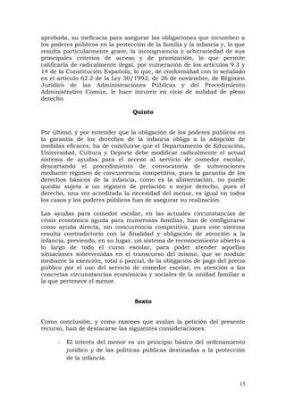 aprobada, su ineficacia para asegurar las obligaciones que incumben a
los poderes públicos en la protección de la familia y la infancia y, lo que
resulta particularmente grave, la incongruencia y arbitrariedad de sus
principales criterios de acceso y de priorización, lo que permite
calificarla de radicalmente ilegal, por vulneración de los artículos 9.3 y
14 de la Constitución Española, lo que, de conformidad con lo señalado
en el artículo 62.2 de la Ley 30/1992, de 26 de noviembre, de Régimen
Jurídico de las Administraciones Públicas y del Procedimiento
Administrativo Común, le hace incurrir en vicio de nulidad de pleno
derecho.
Quinto
Por último, y por entender que la obligación de los poderes públicos en
la garantía de los derechos de la infancia obliga a la adopción de
medidas eficaces, ha de concluirse que el Departamento de Educación,
Universidad, Cultura y Deporte debe modificar radicalmente el actual
sistema de ayudas para el acceso al servicio de comedor escolar,
descartando el procedimiento de convocatoria de subvenciones
mediante régimen de concurrencia competitiva, pues la garantía de los
derechos básicos de la infancia, como es la alimentación, no puede
quedar sujeta a un régimen de prelación o mejor derecho, pues el
derecho, una vez acreditada la necesidad del menor, es igual en todos
los casos y los poderes públicos han de asegurar su realización.
Las ayudas para comedor escolar, en las actuales circunstancias de
crisis económica aguda para numerosas familias, han de configurarse
como ayuda directa, sin concurrencia competitiva, pues este sistema
resulta contradictorio con la finalidad y obligación de atención a la
infancia, previendo, en su lugar, un sistema de reconocimiento abierto a
lo largo de todo el curso escolar, para poder atender aquellas
situaciones sobrevenidas en el transcurso del mismo, que se module
mediante la exención, total o parcial, de la obligación de pago del precio
público por el uso del servicio de comedor escolar, en atención a las
concretas circunstancias económicas y sociales de la unidad familiar a
la que pertenece el menor.
Sexto
Como conclusión, y como razones que avalan la petición del presente
recurso, han de destacarse las siguientes consideraciones:
- El interés del menor es un principio básico del ordenamiento
jurídico y de las políticas públicas destinadas a la protección
de la infancia.
15
 