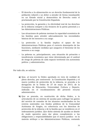 - El derecho a la alimentación es un derecho fundamental de la
población infantil y un deber a atender de forma insoslayable
en un Estado social y democrático de Derecho como el
proclamado por la Constitución Española.
- La protección, la garantía y la efectividad real de los derechos
de la infancia compete a los titulares de la patria potestad y a
las Administraciones Públicas.
- Las situaciones de pobreza merman la capacidad económica de
las familias para atender adecuadamente las necesidades
básicas de los menores a su cargo.
- La protección a la familia implica el apoyo de las
Administraciones Públicas para el correcto desempeño de las
funciones, mediante medidas que aseguren el bienestar de los
menores a su cargo.
- La pobreza es, principalmente, una situación de privación o
insuficiencia económica que viene determinada por el umbral
de riesgo de pobreza de cada espacio territorial con autonomía
política y administrativa.
Por todo ello, se solicita:
a) Que, al incurrir la Orden aprobada en vicio de nulidad de
pleno derecho, por contravenir la Constitución Española y el
marco jurídico de protección de la infancia, se proceda a la
derogación de la Orden de 27 de mayo de 2013, de la
Consejera de Educación, Universidad, Cultura y Deporte,
indicada en el encabezamiento del presente recurso
administrativo.
b) Que se proceda, en sustitución de dicha Orden, a la
articulación de un sistema de ayudas para sufragar los gastos
del servicio de comedor de los alumnos escolarizados en los
centros sostenidos con fondos públicos de la Comunidad
Autónoma de Aragón, en coherencia con los derechos de
protección de la infancia y de la familia que se establecen en el
ordenamiento jurídico. Que dicho sistema de ayudas se diseñe
de modo operativo para dar pleno cumplimiento a las
obligaciones y responsabilidades que el marco jurídico en la
materia atribuye a las Administraciones Públicas, contando
16
 