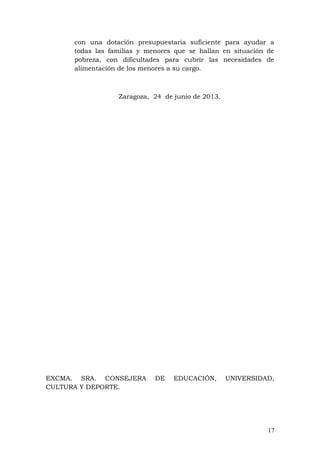 con una dotación presupuestaria suficiente para ayudar a
todas las familias y menores que se hallan en situación de
pobreza, con dificultades para cubrir las necesidades de
alimentación de los menores a su cargo.
Zaragoza, 24 de junio de 2013.
EXCMA. SRA. CONSEJERA DE EDUCACIÓN, UNIVERSIDAD,
CULTURA Y DEPORTE.
17
 