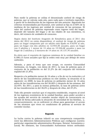 Para medir la pobreza se utiliza el denominado umbral de riesgo de
pobreza, que se calcula cada año, para cada país o territorio específico,
a partir de la distribución de los ingresos del año anterior. Siguiendo los
criterios recomendados por Eurostat, este umbral se fija en el 60% de la
mediana de los ingresos por unidad de consumo de las personas. El
valor del umbral de pobreza expresado como ingreso total del hogar,
depende del tamaño del hogar y de las edades de sus miembros, es
decir, del número de unidades de consumo.
Según datos del Instituto Aragonés de Estadística para el 2011 (los
datos del 2012 no están disponibles), el umbral de riesgo de pobreza
para un hogar compuesto por un adulto está fijado en 8.637€ al año,
para un hogar con dos adultos en 12.955,5€ anuales, para un hogar
con 2 adultos y 1 menor de 14 años en 15.546,6€ anuales y para un
hogar de 2 adultos y 2 menores de 14 años en 18.137,7€ anuales.
Es obvio que el requisito de ingresos máximos de la unidad familiar en
6.390,13 euros anuales que fija la orden está muy por debajo de estos
umbrales.
Además, y para el tema que nos ocupa, en nuestra Comunidad
Autónoma, en Aragón, con datos de 2011, la tasa de pobreza para el
conjunto de la población es del 21,2% (la del conjunto del territorio
español del 21,8%).
Respecto a la población menor de 16 años y a fin de ver la evolución y el
efecto de las transferencias públicas en este ámbito, la situación es la
siguiente: en 2008, la tasa de pobreza en población menor de 16 años
antes de las transferencias era del 26,80% y después de las mismas, del
22,45%. En 2011, y para la misma población, la tasa de pobreza antes
de las transferencias es del 36,0% y después de ellas, del 27,2%.
Todo ello permite concluir que el requisito establecido, respecto al nivel
de los ingresos económicos de la unidad familiar, para poder acceder a
las ayudas del servicio de comedor escolar objeto de convocatoria no
atiende de forma adecuada la situación de necesidad de las familias, y,
consecuentemente, no es suficiente ni eficaz para garantizar el acceso
de los alumnos que viven en condiciones de pobreza al servicio de
comedor escolar.
Segundo
La lucha contra la pobreza infantil es una competencia compartida
entre las diferentes Administraciones Públicas que configuran nuestra
particular organización administrativa (Europea, Estatal, Autonómica y
Local). No obstante, las Comunidades Autónomas tienen atribuidas
2
 