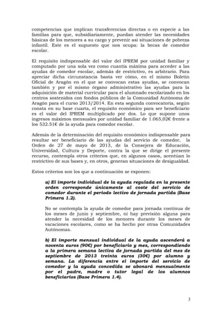 competencias que implican transferencias directas o en especie a las
familias para que, subsidiariamente, puedan atender las necesidades
básicas de los menores a su cargo y prevenir así situaciones de pobreza
infantil. Este es el supuesto que nos ocupa: la becas de comedor
escolar.
El requisito indispensable del valor del IPREM por unidad familiar y
computado por una sola vez como cuantía máxima para acceder a las
ayudas de comedor escolar, además de restrictivo, es arbitrario. Para
apreciar dicha circunstancia basta ver cómo, en el mismo Boletín
Oficial de Aragón en el que se convocan estas ayudas, se convocan
también y por el mismo órgano administrativo las ayudas para la
adquisición de material curricular para el alumnado escolarizado en los
centros sostenidos con fondos públicos de la Comunidad Autónoma de
Aragón para el curso 2013/2014. En esta segunda convocatoria, según
consta en su base cuarta, el requisito económico para ser beneficiario
es el valor del IPREM multiplicado por dos. Lo que supone unos
ingresos máximos mensuales por unidad familiar de 1.065,02€ frente a
los 532.51€ de la ayuda para comedor escolar.
Además de la determinación del requisito económico indispensable para
resultar ser beneficiario de las ayudas del servicio de comedor, la
Orden de 27 de mayo de 2013, de la Consejera de Educación,
Universidad, Cultura y Deporte, contra la que se dirige el presente
recurso, contempla otros criterios que, en algunos casos, acentúan lo
restrictivo de sus bases y, en otros, generan situaciones de desigualdad.
Estos criterios son los que a continuación se exponen:
a) El importe individual de la ayuda regulada en la presente
orden corresponde únicamente al coste del servicio de
comedor durante el periodo lectivo de jornada partida (Base
Primera 1.2).
No se contempla la ayuda de comedor para jornada continua de
los meses de junio y septiembre, ni hay previsión alguna para
atender la necesidad de los menores durante los meses de
vacaciones escolares, como se ha hecho por otras Comunidades
Autónomas.
b) El importe mensual individual de la ayuda ascenderá a
noventa euros (90€) por beneficiario y mes, correspondiendo
a la primera semana lectiva de jornada partida del mes de
septiembre de 2013 treinta euros (30€) por alumno y
semana. La diferencia entre el importe del servicio de
comedor y la ayuda concedida se abonará mensualmente
por el padre, madre o tutor legal de los alumnos
beneficiarios (Base Primera 1.4).
3
 