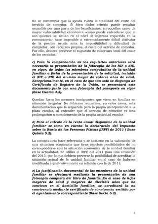 No se contempla que la ayuda cubra la totalidad del coste del
servicio de comedor. Si bien dicho criterio puede resultar
asumible por una parte de los beneficiarios, en aquellos casos de
mayor vulnerabilidad económica –como puede entenderse que lo
son quienes se sitúan en el nivel de ingresos requerido en la
convocatoria- hace imposible o extremadamente difícil disfrutar
de la posible ayuda ante la imposibilidad o dificultad de
completar, con recursos propios, el coste del servicio de comedor.
Por ello, debiera preverse el supuesto de cobertura total del coste
de los servicios.
c) Para la comprobación de los requisitos anteriores será
necesaria la presentación de la fotocopia de los NIF o NIE,
en vigor, de todos los miembros computables de la unidad
familiar a fecha de la presentación de la solicitud, incluido
el NIF o NIE del alumno mayor de catorce años de edad.
Excepcionalmente, en el caso de que tan solo se disponga de
Certificado de Registro de la Unión, se presentará este
documento junto con una fotocopia del pasaporte en vigor
(Base Cuarta 4.3).
Quedan fuera los menores inmigrantes que viven en familias en
situación irregular. No debieran requerirse, en estos casos, más
documentación que la requerida para la propia incorporación a la
plaza escolar, al entender que el servicio de comedor es una
prolongación o complemento de la propia actividad escolar.
d) Para el cálculo de la renta anual disponible de la unidad
familiar se toma en cuenta la declaración del Impuesto
sobre la Renta de las Personas Físicas (IRPF) de 2011 ( Base
Quinta 5.2).
La convocatoria hace referencia y se sostiene en la valoración de
una situación económica que tiene muchas posibilidades de no
corresponderse con la situación económica de la unidad familiar
en la actualidad. Se utiliza el IRPF del 2011 para una situación
del 2013, por lo que debiera preverse la posibilidad de acreditar la
situación actual de la unidad familiar en el caso de haberse
modificado significativamente en relación con la de 2011.
e) La justificación documental de los miembros de la unidad
familiar se efectuará mediante la presentación de una
fotocopia completa del libro de familia. En el caso de hijos
mayores de edad y mayores de dieciséis años que no
convivan en el domicilio familiar, se acreditará la no
convivencia mediante certificado de convivencia emitido por
el ayuntamiento correspondiente (Base Sexta 6.2).
4
 