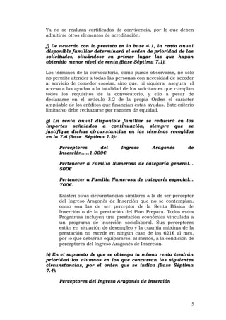 Ya no se realizan certificados de convivencia, por lo que deben
admitirse otros elementos de acreditación.
f) De acuerdo con lo previsto en la base 4.1, la renta anual
disponible familiar determinará el orden de prioridad de las
solicitudes, situándose en primer lugar las que hayan
obtenido menor nivel de renta (Base Séptima 7.1).
Los términos de la convocatoria, como puede observarse, no sólo
no permite atender a todas las personas con necesidad de acceder
al servicio de comedor escolar, sino que, ni siquiera asegura el
acceso a las ayudas a la totalidad de los solicitantes que cumplan
todos los requisitos de la convocatorio, y ello a pesar de
declararse en el artículo 3.2 de la propia Orden el carácter
ampliable de los créditos que financian estas ayudas. Este criterio
limitativo debe rechazarse por razones de equidad.
g) La renta anual disponible familiar se reducirá en los
importes señalados a continuación, siempre que se
justifique dichas circunstancias en los términos recogidos
en la 7.6 (Base Séptima 7.2):
Perceptores del Ingreso Aragonés de
Inserción…..1.000€
Pertenecer a Familia Numerosa de categoría general…
500€
Pertenecer a Familia Numerosa de categoría especial…
700€.
Existen otras circunstancias similares a la de ser perceptor
del Ingreso Aragonés de Inserción que no se contemplan,
como son las de ser perceptor de la Renta Básica de
Inserción o de la prestación del Plan Prepara. Todos estos
Programas incluyen una prestación económica vinculada a
un programa de inserción sociolaboral. Sus perceptores
están en situación de desempleo y la cuantía máxima de la
prestación no excede en ningún caso de los 621€ al mes,
por lo que debieran equipararse, al menos, a la condición de
perceptores del Ingreso Aragonés de Inserción.
h) En el supuesto de que se obtenga la misma renta tendrán
prioridad los alumnos en los que concurran las siguientes
circunstancias, por el orden que se indica (Base Séptima
7.4):
Perceptores del Ingreso Aragonés de Inserción
5
 
