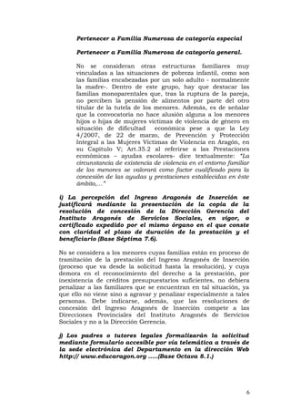 Pertenecer a Familia Numerosa de categoría especial
Pertenecer a Familia Numerosa de categoría general.
No se consideran otras estructuras familiares muy
vinculadas a las situaciones de pobreza infantil, como son
las familias encabezadas por un solo adulto - normalmente
la madre-. Dentro de este grupo, hay que destacar las
familias monoparentales que, tras la ruptura de la pareja,
no perciben la pensión de alimentos por parte del otro
titular de la tutela de los menores. Además, es de señalar
que la convocatoria no hace alusión alguna a los menores
hijos o hijas de mujeres víctimas de violencia de género en
situación de dificultad económica pese a que la Ley
4/2007, de 22 de marzo, de Prevención y Protección
Integral a las Mujeres Víctimas de Violencia en Aragón, en
su Capítulo V; Art.35.2 al referirse a las Prestaciones
económicas – ayudas escolares- dice textualmente: “La
circunstancia de existencia de violencia en el entorno familiar
de los menores se valorará como factor cualificado para la
concesión de las ayudas y prestaciones establecidas en éste
ámbito,…”
i) La percepción del Ingreso Aragonés de Inserción se
justificará mediante la presentación de la copia de la
resolución de concesión de la Dirección Gerencia del
Instituto Aragonés de Servicios Sociales, en vigor, o
certificado expedido por el mismo órgano en el que conste
con claridad el plazo de duración de la prestación y el
beneficiario (Base Séptima 7.6).
No se considera a los menores cuyas familias están en proceso de
tramitación de la prestación del Ingreso Aragonés de Inserción
(proceso que va desde la solicitud hasta la resolución), y cuya
demora en el reconocimiento del derecho a la prestación, por
inexistencia de créditos presupuestarios suficientes, no debiera
penalizar a las familiares que se encuentran en tal situación, ya
que ello no viene sino a agravar y penalizar especialmente a tales
personas. Debe indicarse, además, que las resoluciones de
concesión del Ingreso Aragonés de Inserción compete a las
Direcciones Provinciales del Instituto Aragonés de Servicios
Sociales y no a la Dirección Gerencia.
j) Los padres o tutores legales formalizarán la solicitud
mediante formulario accesible por vía telemática a través de
la sede electrónica del Departamento en la dirección Web
http:// www.educaragon.org …..(Base Octava 8.1.)
6
 