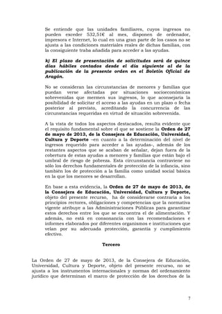 Se entiende que las unidades familiares, cuyos ingresos no
pueden exceder 532,51€ al mes, disponen de ordenador,
impresora e Internet, lo cual en una gran parte de los casos no se
ajusta a las condiciones materiales reales de dichas familias, con
la consiguiente traba añadida para acceder a las ayudas.
k) El plazo de presentación de solicitudes será de quince
días hábiles contados desde el día siguiente al de la
publicación de la presente orden en el Boletín Oficial de
Aragón.
No se consideran las circunstancias de menores y familias que
puedan verse afectadas por situaciones socioeconómicas
sobrevenidas que mermen sus ingresos, lo que aconsejaría la
posibilidad de solicitar el acceso a las ayudas en un plazo o fecha
posterior al previsto, acreditando la concurrencia de las
circunstancias requeridas en virtud de situación sobrevenida.
A la vista de todos los aspectos destacados, resulta evidente que
el requisito fundamental sobre el que se sostiene la Orden de 27
de mayo de 2013, de la Consejera de Educación, Universidad,
Cultura y Deporte –en cuanto a la determinación del nivel de
ingresos requerido para acceder a las ayudas-, además de los
restantes aspectos que se acaban de señalar, dejan fuera de la
cobertura de estas ayudas a menores y familias que están bajo el
umbral de riesgo de pobreza. Esta circunstancia contraviene no
sólo los derechos fundamentales de protección de la infancia, sino
también los de protección a la familia como unidad social básica
en la que los menores se desarrollan.
En base a esta evidencia, la Orden de 27 de mayo de 2013, de
la Consejera de Educación, Universidad, Cultura y Deporte,
objeto del presente recurso, ha de considerarse contraria a los
principios rectores, obligaciones y competencias que la normativa
vigente atribuye a las Administraciones Públicas para garantizar
estos derechos entre los que se encuentra el de alimentación. Y
además, no está en consonancia con las recomendaciones e
informes elaborados por diferentes organismos e instituciones que
velan por su adecuada protección, garantía y cumplimiento
efectivo.
Tercero
La Orden de 27 de mayo de 2013, de la Consejera de Educación,
Universidad, Cultura y Deporte, objeto del presente recurso, no se
ajusta a los instrumentos internacionales y normas del ordenamiento
jurídico que determinan el marco de protección de los derechos de la
7
 