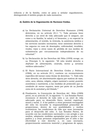 infancia y de la familia, como se pasa a señalar seguidamente,
distinguiendo el ámbito propio de cada normativa:
A) Ámbito de la Organización de Naciones Unidas.
a) La Declaración Universal de Derechos Humanos (1948)
determina, en su artículo 25.1: “1. Toda persona tiene
derecho a un nivel de vida adecuado que le asegure, así
como a su familia, la salud y el bienestar, y en especial la
alimentación, el vestido, la vivienda, la asistencia médica y
los servicios sociales necesarios; tiene asimismo derecho a
los seguros en caso de desempleo, enfermedad, invalidez,
viudez, vejez u otros casos de pérdida de sus medios de
subsistencia por circunstancias independientes de su
voluntad.”
b) La Declaración de los Derechos del Niño (1959) recoge, en
su Principio 4, lo siguiente: “El niño tendrá derecho a
disfrutar de alimentación, vivienda, recreo y servicios
médicos adecuados.”
c) El Pacto Internacional de Derechos Civiles y Políticos
(1966), en su artículo 24.1, contiene un reconocimiento
específico del menor como titular de derechos: “1. Todo niño
tiene derecho, sin discriminación alguna por motivos de raza,
color, sexo, idioma, religión, origen nacional o social, posición
económica o nacimiento, a las medidas de protección que su
condición de menor requiere, tanto por parte de su familia
como de la sociedad y del Estado.”
d) Finalmente, la Convención de Derechos del Niño (1989)
prevé, en su artículo 27, lo siguiente: “1. Los Estados Partes
reconocen el derecho de todo niño a un nivel de vida
adecuado para su desarrollo físico, mental, espiritual,
moral y social. 2. A los padres u otras personas encargadas
del niño les incumbe la responsabilidad primordial de
proporcionar, dentro de sus posibilidades y medios
económicos, las condiciones de vida que sean necesarias
para el desarrollo del niño. 3. Los Estados Partes, de
acuerdo con las condiciones nacionales y con arreglo a sus
medios, adoptarán medidas apropiadas para ayudar a los
padres y a otras personas responsables por el niño a dar
efectividad a este derecho y, en caso necesario,
proporcionarán asistencia material y programas de apoyo,
8
 