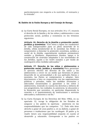 particularmente con respecto a la nutrición, el vestuario y
la vivienda”.
B) Ámbito de la Unión Europea y del Consejo de Europa.
a) La Carta Social Europea, en sus artículos 16 y 17, enuncia
el derecho de la familia y de los niños y adolescentes a una
protección social, jurídica y económica en los términos
siguientes:
Artículo 16, Derecho de la familia a protección social,
jurídica y económica: “Con miras a lograr las condiciones
de vida indispensables para un pleno desarrollo de la
familia, célula fundamental de la sociedad, las Partes se
comprometen a fomentar la protección económica, jurídica y
social de la familia, especialmente mediante prestaciones
sociales y familiares, disposiciones fiscales, apoyo a la
construcción de viviendas adaptadas a las necesidades de
las familias, ayuda a los recién casados o por medio de
cualesquiera otras medidas adecuadas.”
Artículo 17. Derecho de los niños y adolescentes a
protección social, jurídica y económica;“Para garantizar
el ejercicio efectivo del derecho de los niños y los
adolescentes a crecer en un medio que favorezca el pleno
desarrollo de su personalidad y de sus aptitudes físicas y
mentales, las Partes se comprometen a adoptar, bien
directamente o bien en cooperación con las organizaciones
públicas o privadas, todas las medidas necesarias y
adecuadas encaminadas a: garantizar a los niños y
adolescentes, teniendo en cuenta los derechos y deberes de
sus progenitores, los cuidados, la asistencia, la educación y
la formación que necesiten, en particular disponiendo la
creación o el mantenimiento de instituciones o servicios
adecuados y suficientes a tal fin.”
b) La Carta Europea de los Derechos del Niño 1982), en su
apartado 12, recoge la obligación de los Estados de
asegurar a los padres la oportuna asistencia en las
responsabilidades que les competen: “12. Todo niño tiene
derecho a gozar de unos padres o, en su defecto, a gozar de
personas o instituciones que los sustituyan. El padre y la
madre tienen una responsabilidad conjunta en cuanto al
desarrollo y educación. Corresponde a los padres en
9
 