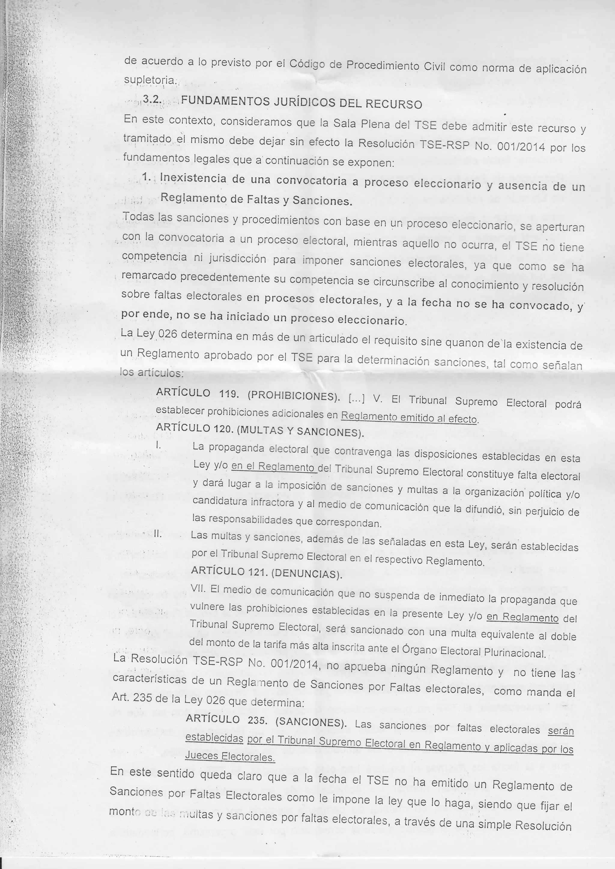 de acuerdo a lo previsto por el código de Procedimíento
civil como norma de aplicación
supletoria:
'l:
. :.,t3,.?::;,, ; FUNDAMENTOS JURÍDICOS
DEL RECURSO

En este contexto, consideramos que ra sala plena
del rsE debe admitir este recurso y
tramitad,o,€jl mismo debe dejar sin efecto ra Resorucíón
TsE-RSp No. 00112014 por los
fundamentos legares que a continuación se exponen:

, ,1..: lnexistencia de una convocatoria a proceso eleccionario y
ausencia de un

: ,,.; Reglamento de Faltas y Sanciones.
Tqdas las sanciones y procedimientos con base
en un proceso eleccionario, se aperturan
,,.9o'1, la convocatoria a un proceso electoral, mientras aquello
no ocurra, el rsE no tiene
c'qmp.elencia ni jurisdicción puru imponer
sanciones electorales, ya que como se
ha
remarcado precedentemente su competencia
'
se circunscribe al conocimiento y resolución
sobre faltas electorales en procesos electorales,
y a la fecha no se ha convocado, y.
pol -e''de, no se ha iniciado un proceso
,
ereccionario.
La Ley'q26 determina en más de un añiculado
el requisito sine quanon de'la existencia
de
un Reglamento aprobado por el rSE para
la determinación sanciones, tal con.lo
señalan
-t
¡os antculos:
I

.r

-

ARTíCULO 119' (PROH¡BlcloNES).
t.I
.,establecerprohibicionesadicionalesen
ARTÍCULO 120. (MULTAS y sANCtoNES).
:

¡

'" '.

l'

,:

V. Et rribunal

supremo Etectorat podra

ta

propaganda electoral
.que contravenga las disposiciones establecidas en esta
Ley y/o en el Reqlamento del rribunal
supremo Electoral constituye falta
electoral
y dará lugar a ra imposición de sanciones
y murtas ,u ;;";;;;

"

;;"

,"

las responsabilidades que correspondan.
en esta Ley, serán establecidas
por er rribunar supremo Erectorar
en er respectivo Reglamento.
ARTícuL o 12L (DENUNc¡AS).

r i:
,¡

vll' El medio de comunicación que no suspenda
:''
de inmediato la propaganda que
i' : : :i, vulnere las prohibiciones establecidas en ra presente Ley y/o
flggglgmento oet
Tribunal supremo Electoral, será
'r :,:"'i,
sancionado con una multa equivalente
al doble
del monto de la tarifa más alta inscrita
,'
ante el órgano Electoral plurinacional.,
..: r
TSE-RSP No' 001[.a14, no aprueba
ningún Resramento y no tiene ras j
:: T::lucion de
características
un Reglainento de sanciones por
Fartas erectorares, como manda

Art. 235 de la Ley 026 que

I

:

l,:

.., i

er
-:

ARTíCULO 235' (SANCIoNES).
Las sanciones por faltas electorales
serán
establecidaS

Jueces

'' j,'.,r,

determina:

Electorales.

-------.:::-::

En este sentido queda claro que
a la fecha el rsE no ha emitido un
Reglamento de
sanciones por Faltas Electorales
como le impone la ley que lo r,"g",
r¡*noo que fijar el
mont*;i'::':''';'r¡ultas y sanciones porfaltas
electorafes, a través

d.;;;

simple Resolución

 