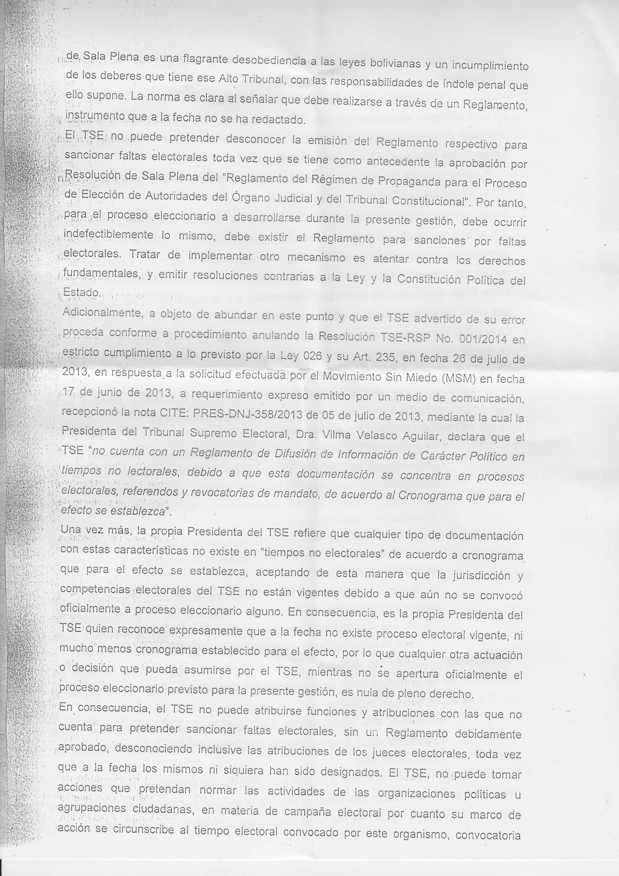 y un incumplimiento
deberes que tiene ese AIto Tribunal, con ras responsabilidades
de índole penal que
eflo supone. La norma es clara al señalar que
debe realirzarse a través de un Reglamento,
¡1,;;:.,:,;
*¡4. ,.i.,,, i¡g!¡gme¡to que a la fecha no se ha redactado.
rr
i
d,e los

',.:

sti

l;':,,uEli,TSE i no 'puede
lo
,l.i,l

pretender desconocer la emisión del Reglamento
respectivo para
faltas electorales toda vez que se tiene como antecedenie
la aprobación por
illi;ti?"tionar
deisala Plena del "Reglamento L,¡sr Régimen de propaganda para procesc
,¡¡r1, del
ue rropaganca
el proceso
JiB,,eWtUclon
^sgr¡¡rerr
0,"'Elección de Autoridades del Órgano Judicial y del rribunal
iii'j,
constitucional,,. por tanto,
üii:l¡;'f3{-91¡elrProc.qqo eleccionario a desarrollarse durante la presente gestión, debe ocurrir
.'
'.i: i,..
iiiLi,,,,,,,,i1,Qe{gctiblemente lo mirsmo, debe existlr el Reglamento para sanciones' por
faltas
t,':' :,,,,'glep,torales. Tratar de implementar.otro mecanismo es atentar
contra los derechos
.

:

llr:"''' Adicionalmente, a objeto de abundar en este punto y que el rSE advertido de
su error
$'*,-,,' '
l"i.'''. proceda conform€ ?. procedimiento anulando la Resoiución TSE-RSP
Nc. 00112014 en
cumplimiento a lo previsto por la Ley 026 y su Art. 235, en fecha
iii,i,g,s,g¡c!o
26 de julio de
.'i' 2013, en respuesta-a la solicitud efectuácia.por el Mc
Movimiento Si Miedo (l4SM)
Sin
..'

;^:-,

..'

1

¡ ¡

.-

en fecha

'12 de junio de'2013, a requerimiento expreso emitido por un medio de comunicación,
recepcionó la nota CITE: PRES-DNJ-358/2013 de 05 de julio de 2013,
mediante la cuat Ia
Presidenta del Tribunal Supremo Electoral, Dra. Vilma Velasco Aguilar,
declara que el
"no cuenta con un Reglamento de Difusión de lnformación
'TSE
de Carácter político en
,: lectorales, debido a que esfa documentación se concentra en procesos
;'f,t'em,oo:
fu,,,'.'¡.i,,i'...r.,'...: lr
r
f.sr ,
refereldos y revocatorias de mandato, de acuerclo al CronograrT)a que para
i:
el

li:lfi "

t..

li

.."1i3!orate1,,
se esfab lezca"

mgs,,l? qlopia Presidenta del TSE refiere que cualquier tipo de documentación
,V13,yez
'coll estas características no existe en "tiempos no electorales" de acuerco
a

cronograma.

iOu*

para.

el efecto se establezca, aceptando de esta manera que la jurisdicción

y

:lcqnpqtencias.relectorales del TSE no están vigentes debido a que aún no se convocó
a proceso eleccionario alguno. En consecuencia, es la propÍa presidenta
,,oficialmente

del

,iTSE'quien reconoce expresamente que a Ia fecha no existe proceso electoral r¡igente, ni
mucho'menos ci'ónograma establecido para el efecto, por lo que
cüatquier otra actuación
'o'decisiÓn que'pueda asumirse por el TSE, mientras no de apertura oficialmente el
.i

.i:roieso'eleccionario previsto para la presente gestión, es nula de pteno derecho.
i;i,, 'tn. consecuencia, el TSE no puede atribuiirse funciones y atribucic
lones con las que no
cuenta' para pretender sancionar faltas electorales, siin
uii Reglamento debidamente
il¡¡ ,.,
'desconociendo
' aprobado,
inclusive las atribuciones de los jueces electorales, toda vez
i,i:
,1":

t,..-

que

? Ia fechl, l3u mismos ni siquiera han sido designados. Et rsE, no puede tomar
QU€,, pretendan norrnar las actividades de las organizaciones políticas u
v¡ :,ur r'Aqv¡v¡ ¡lv) yvl¡tluqD
:i
U
?c?io-l,e:,. : ", ;i :::' .
:
.li,
i. ,
1,1.. I
tgllp3Siones
en, materia de campaña electoral por cuanto su marco de
i,,
,|it1oloanas'
rT'Í'':"' acciÓn
se circunscribe al tiempo electoral convocado por este organismo,
'lili;,'
convocatoria

iit

-1'

l:

':::."

'i

 