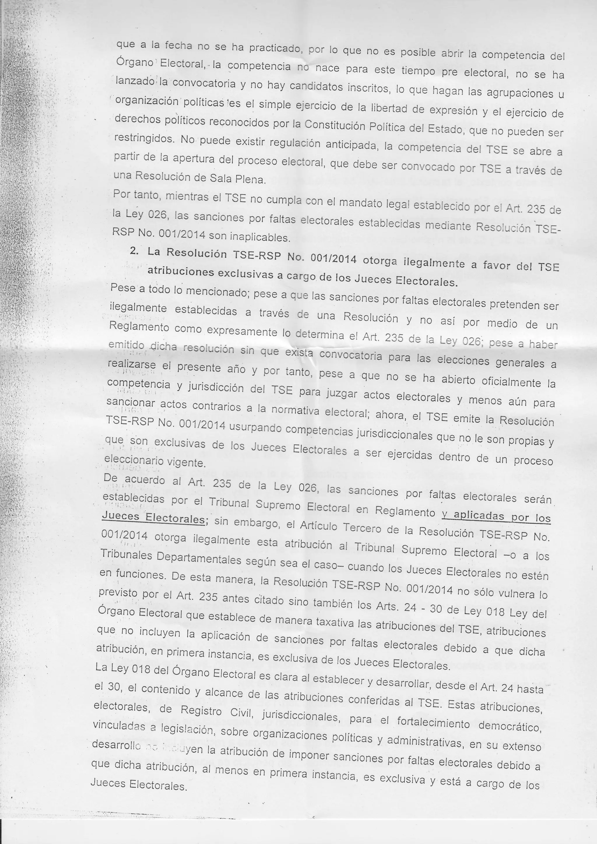 que a la fecha no se ha practicado, por
lo que no es posíble abrir la competencia
del
Órgano] Electoral, ' la competencia no
nace para este tiempo pre electoral,
no se ha
lanzadóila'convocatoria y no hay candidatos
inscritos, lo que hagan las agrupaciones
u
'organizacion'políticasies el simple ejercicio de la
libertad de expresión y er ejercicio
de
derechos potíticos reconocidos por
la constitución política del Estado,
que no pueden ser
restringidos' No puede existir regulación
anticipada, la competencia del
rsE se abre a
partir de la apertura del proceso
electoral, que debe ser convocado
por TsE a través de
una
Resolución de Sala plena.
Por tanto' mientras el rsE
no cumpla

con el mandato legal establecido
por el Art. 235 de
la Ley 026' las sanciones por faltas
electorales establecidas mediante
rErr¡uu¡urt I
'vv's¡¡tr' Resolución TsERsp No.001/2014 son inapricabres.

2' La Resolución TsE-RsP No' 001t2014
otorga iregarmente
" ' atribuciones exclusivas a cargo de los Jueces Electorales.

a favor der TSE

' Pese a todo lo mencionado;
pese a que las sanciones
por ralta,
,..

ilegalmente establecidas
i..:l'i,l.;.
:..

;

; J;rares pretenden ser
a través de una n".oruoion y no
así por medio de un

Reglamento como expresamente
lo determina er Art. 235
de ra Ley c26; pese a haber
emitido dicha resolución
sin que exsia convocatoria para
exista
' t. t'l i '
" vue
las elecciones generales a
t"'q,lirtlt9
"
f
presente año y por
,e!
tanto, pese a que no .";r:;;-"
oficiarmente ra
competencia y jurisdicción
del rsE para juzgar actos
i,j
''l¡.;
erectorares , ;;:"jt';:t:rr"
sancionar actos contrarios
.,
a la normativa erectorar; ahora,
iri,1l
,i
,u Resorución
TsE-RsP No' oo1/2014
",
usurpando competencias;urisoirc;r;;rr;r;=;,
qu9'
re son propias y
:on, exclusivas de los Jueces
;

,.

,ra i,,u

e

9l:!19!ario vigente.
D9'

,..,or"ru.

" ;; ;-,.oo,, :";ir"

de un proceso

al Art' 235 de la Ley 026,
las sanciones por fartas
erectorares serán.
rribunal supremo Erecrorar
en Regramento v Anri¡^rr,o- r::lTj:9:'lt:ot.u'
'9"'erdo

;,J#=:ffil

;":*J;

en funciones' De esta
'i
manera' la Resolución
TsE-Rsp No. 001/2014
previsto por el Aft'
nosóro vurnera ro
235 antes iitado sino
también ros Arts .24 -30
de Ley 018 Ley der
organo Electoral que
estabtece de manera,""",r"
;r ;;r;r.,".", 0",,ru, atribucion",
que no incluyen la
aplicación de sanciones
por fartas erectorares
debido a que dicha
atribución' en primera
instancia, es excrusiva
de ros Jueces Erectorares.
La Ley 018 del Órgano
Electo¡-al es clara al estabrecer
y desarroilar, desde
,
el 30' el contenido y alcance
er
"astas Art. 24 hasta
de lr,
conl,eridr, ,, iau
electorales' de Registro
"tr¡nuciones
atribuciones,
civil, ;rriroi..ionares, para
er fortarecimiento democrático,
vinculaces a legislaciÓn'
sobre organizaciones poríticas
y administrativas, en
desarrollc ';'
su extenso
"'-iyen la airibución de imponer
sancione, oo,. fartas erectorares
debido a
ar rnenos en primera instancia,
es
"*orr*r"u -r,, a carso de los
.

't'

ffi:::L:::l::n'

 