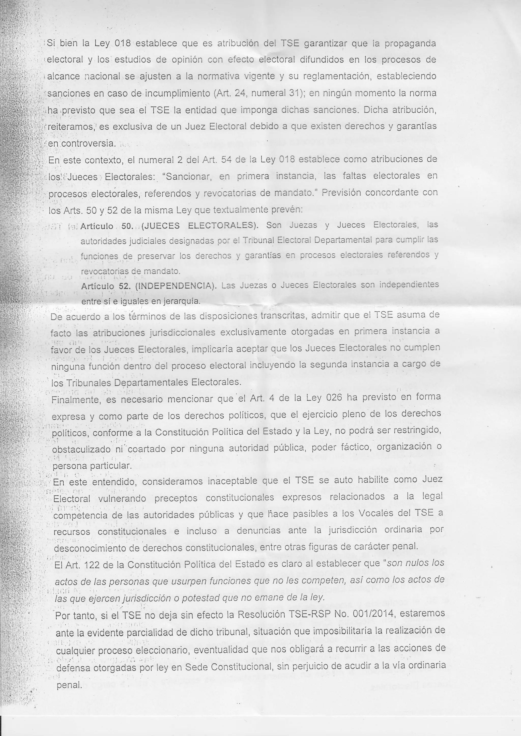 iSi bien la Ley

8 establece que es atribución del TSE garantizar que ia propaganda
, ielecto¡"al y los: estudios de opinión con efecto electoral difundidos en los procesos de
.ajusten a la normativa vigente y su reglamentación, estableciendo
,
J --'
-<J'-'-'-'
,¡,.:,. - ialcance nacional se
--.-J-::.-.'-rit.'..0J

:.. .: l ¡ .
j, . i.";:

i:,1:r,,:,sanciones en caso de'incumplimiento (Art,.24, numeral 31); en ningún momento la norma
:r.

..'" ..

,

,

ffi:iiha rprevisto que sea;el TSE la entidad que imponga dichas sanciones. Dicha atribución,
,;r;¡' .., r.
es exclusiva de un Juez Electoral debido a que existen derechos y garantías
-

':

¡¡,!i

¡il¡rreite¡amos,r
liJi,¡*n rontroversia. :,

fn

;¡:ltl:

Ei..'¡ .:'' r.
'Í'L-

,

este contexto, el num eral 2 del Aft. 54 de Ia Ley 018 esiablece como atribuciones de

'

, Electorales: "sancionar, en primera instancia, las faltas electorales ut
iiilf,,,losli'Jueces
i"$¡;,i.li,. procesos'electórales,, referendos y revocatorias de mandato." PrevisiÓn concordante con
''r", .'-,,

I

.

"'

'- los'Arts.50 y 52 de la misma Ley que texti;almente prevén.
LeV
los'Arts..5uy
50 v
J''j',, ', -r.,, i i,r¡; Artículo , 50. ., (JUECES ELECTORALES). Son Juezas

y

Jueces Electorales,

las

autoridades judiciales designadas por el Tribunal Electoral Departamental ?ara cumplir las
funciones,.d.e preservar los derechos

y

garantÍas en procesos eleciorales referendos y

revocatorias de mandato.
.i:
:
,..

ii

i,ii.,,.
''ii.

!.!.r

:

Articula, 52. {ll
Articulo 52. (INDEPENDENCIA). Las Juezas o Jueces Electorales son independientes
t"
'i'.: :,r.'.':
.l

i

entre sí e iguales en

.

jerarquía.

.-

.. t

.' . :'

De'acuerdo a los términos de las disposiciones transcritas, admitir que ei TSE asurna de
instancia a
usivamente otorgadas en primera in
cto las atribuciones jurisdiccionales exclusi

iji,
¡!.

{ ¡:::

''-{ij.
I

favoi'be los Juéces Electorales, implicaría aceptar que los Jueces Electorales no cumplen
,,,,"'.'.:,.r" ',I i .,'::
ninguna función dentro del proceso electoral incluyendo la segunda instancia a cargo de
.,.. ':

lós Tribunales Departamentales Electorales.
i:.i,1,,

.,i:;

;
, i',:'.'', ;.; ::il .;: nécesario mencionar
Finalmente, es

que'et Art. 4 de la Ley 026 ha previsto en forma
políticos, que el ejercicio pleno de los derechos
ii¡,.';.,' expresa y coqo parte de los derechos
i...:.'',,.1'o.oiit¡.ou, contór*" "'lu Constitución PolÍtica del Estado y ta Ley, no podrá ser restringido,
.,...,i
,1
.: , -' obstaculizado.j::ni"coartado por ninguna autoridad pública, poder fácticc, organlzaclon o
'
',.

[ii;,,'

,

,

."

i..i
'i:

persona particular

Én''*ótu enl'endido, consideramos ináceptable que el TSE se auto habilite como Juez
i
r'l:'j.,.i i:1,.
'',;,Elóctoral vulrierando preceptos constitucionales expresos relacionados a la legal
:
. i:l' 11,,. : .
".1
E^^^
*^^:Lt^^
t^^
comperencta de las autoridades públicas y que hace pasibles a los Vocales del TSE a

'

'i

i'
'ri

],

' "',f
,;l recursos constitucionales e incluso a clenuncias ante la jurisdicciÓn ordinaria por
";.
I desconocimiento Ce derechos constitucionales, entre oti-as figuras Ce carácter penal.
,' :, fl nn. Q2 de la Constitución PolÍtica del Estado es claro al establecer que "son nulos /os
,i

l.

:

.'

acfos de /as personas que usurpen funciones que no /es competen, así como /os acfos de

:

.,,'i:

las que eiercer, jqris.dlcción o potestad que no emane de la ley.
as oue ejercen

'Por

'
i

.a

tanto, si el TSE no deja sin efecto la Resolución TSE-RSP No. 001 12014, estaremos

ante ta evidente parcialidad de dicho tribunal, situación que imposibilitaría la realizaciÓn de
i'1.

i

";,i

cuálquier proceso eleccionario, eventualiciad que nos obligará a recurrir a las acciones de
',t
t
,'; l:
' .j .
,t ,.'''" "'
"'",
t'defeñsa'otórgadaé por ley en Sede Constitucional, sin perjuicio de acudir a [a vía ordinaria

 