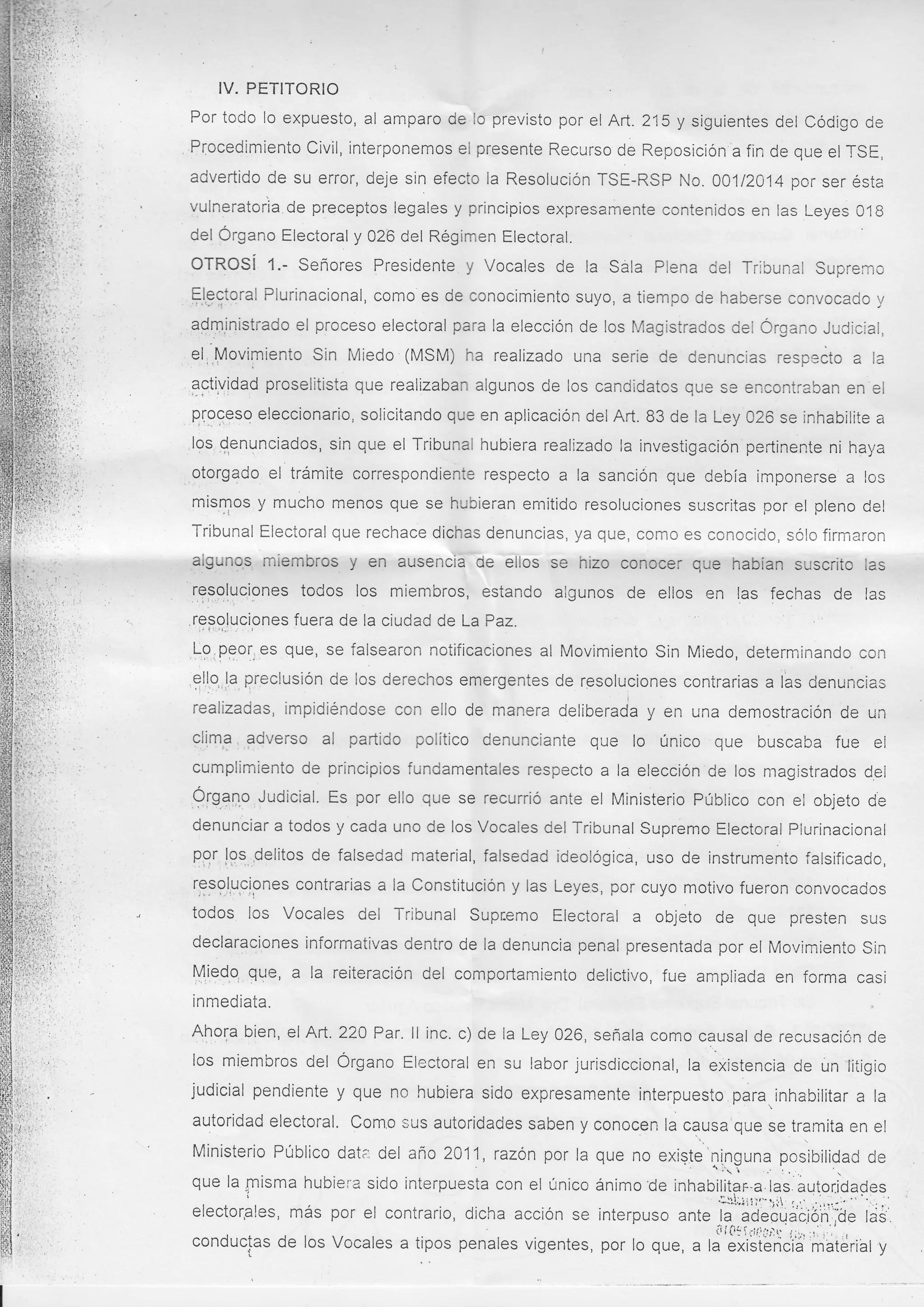 IV. PETITORIO
Por todo lo expuesto, al amparo de Io previsto por el Art. 215 y siguientes del Código de
Procedimiento Civil, interponemos ei presente Recurso de Reposición a fin de que el TSE,
advertido de su error, deje sin efecto ia Resolución TSE-RSP No. OO1l2O14 por ser ésta
vulneratorla de preceptos legales y principios expresamente contenidos en las Leyes O1B
del Órgano Electoral y 026 del Régimen Electoral.

OTROSí

l.-

Señores Presidente

y Vocales de la Sala Plena del Ti-ibunal

Sup¡er,ro

Electoral Plurinacional, como es de conocimiento suyo, a tiempo de haberse convocado

;.,

adm.inist¡-ado el proceso electoral para la elección de los lrlagistrados ciei Órgano Judic;ai,

el Movimiento Sin Miedo (MSM) ha realizado una serie de denuncias resp=ito a

la

3gti,vidad proselitista que realizaban algunos de los candidatos que se enconti-aban en el

q[oceso eleccionario, solicitando que en aplicación del Art. B3 de la Ley C26 se inhabilite a
los denunciados, sin que el Tribunal hubiera realizado la investigación pertinente ni haya

otorgado el trámite correspondiente respecto a la sanción que debía imponerse a los
mismos y mucho menos que se hubieran emitido resoluciones suscritas por el pleno del
Tribunal Electoral que rechace dichas denuncias, ya que, como es conocicjo, sólo firmaron
aigunos miembros y en ausencia de elios se hizo conocer que habían suscrito las

resoluciones todos los miembros, estando aigunos
v

'r::rr'

de ellos en las fechas de

las

)rl
laD.'-z
resoluciones fuera de la ciudad de La Paz.
^o

Lg,peor.es que, se falsearon notificaciones al Movimiento Sin Miedo, determinando con
gllo la preclusiÓn de los derechos emergentes de resoluciones contrarias a las denuncias
realizadas, impidiéndose con ello de manera deliberada y en una demostración de un
clima adverso al partido político denunciante que lo único que buscaba fue el
cumplimiento de principios fundamentales respecto a la elección de los magistrados d.el
Ó¡Sano Judicial. Es por ello que se recurrió ante el Ministerio Público con el objeto de
denunciar a todos y cada uno de los Vocales del Tribunal Supremo Electoral Piurinacional
pgr loq ,delitos de falsedad material, falsedad ideológica, uso de instrunrento falsificado,
resoluciones contrarias a la Constitución y las Leyes, por cuyo motivo fueron convocados

todos lcs Vocales del Tribunal Supr.emo Electoral

a

objeto de que presten sus

declaraciones informativas dentro de la denuncia penal presentada por el Moviniiento Sin
Miedo que, a la reiteraciÓn del comportamiento delictivo, fue ampiiada en fcrma casi
inmediata.

Aho¡a bien, el Aft. 220 Par. ll inc. c) de ia Ley 026, señala corno causal de recusación de
los miembros del Órgano Electoral en su labor jurisdiccional, la existencia de un liiigio

judicial pendiente y que no hubiera sido expresamente interpuesto para,inhabilitar a
autoridad electoral. Como sus autoridades saben y conocen la causa que se tramita en

la
el

Ministerio Público dat;: del año 2A11, razón por la que no existe
llf guna posibilidad de
.' : . .
' r
que la misma hubiera sido interpuesta con el único ánimo'de inhabilitap"a las autor.idades
..

.l:l;;r:1,-f¡t. :.,..

'..

,.',,t.t,...
,"
electorgles, más por el conirario, dicha acción se interpuso ante
.la ááeór.lac¡ón",de ldi
o que, , lá"5i¡Üi;i"i; materiat y
t

,

 