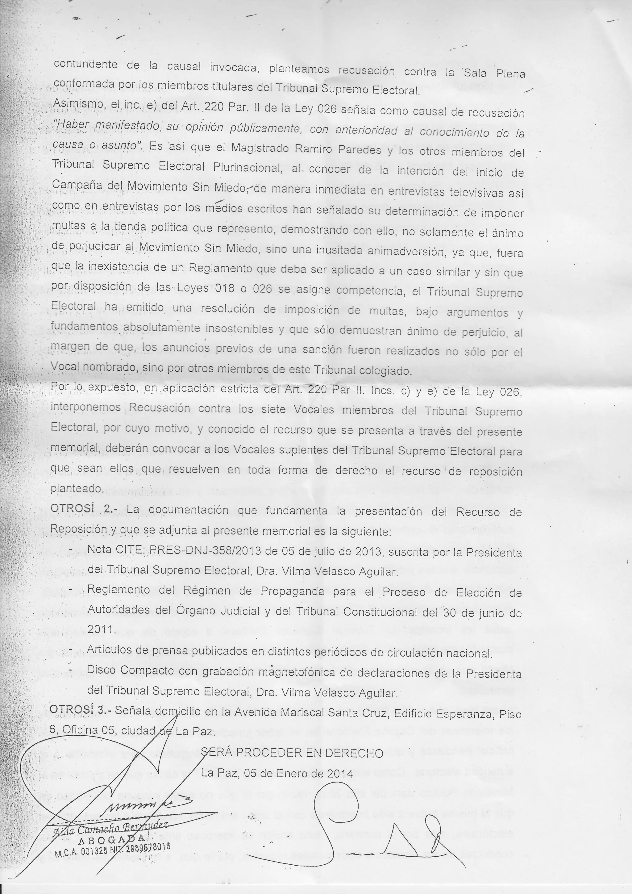 :

-,' -

de la causal invocada, planteamos

contundente

recusación conti-a la .sala plena

por los miembros titulares del Tribunal Supremo
Electoral.
inc' e),del Art. 220 Par. ll de la Ley 020 señata como
causat de recusación
ii:i,,
su opiniÓn púbticamente, con anterioricJad at conocimiento de la
¡i...,r 1 i#€ F?,l ,*u1ifestado.'
f-¡i' '.' ',f3upa, o ' asurllo". Es 'asi que el Magistrado Ramiro paredes y los otros miembros del
' Tribunal Supremo Electoral Plurinacional, al. conocer de
la intención del inicio
fr:.,r, ,.,,99i1formada
;i-.:,''. ^
rf:lq,lsn9' eJ

it''l

de

Mgvimiento Sin Miedo;-cje manera inmediata en entrevistas
i-'i l-* ' ,C-,3mpa'i¿.
ielevisivas así
en enlr.evistas por los máoios escritos han señalado su determinación
de imponer
iri,¡.i,ii :9,9,To
ii¡:" :m u,ltag a,, la ,tle¡da políti que represento, demostrando con ello, no solamente el ánimo
,,," ;i1lY,lL?f a,,lajllel9a polltlca
jji;.: de oeriuciicar'al llnvimionfn ein tr¡;-¡^ -i^^ ,,^^ ;^,,^:a^r^
..
--:.- ,
iii,;,',,. ,,9q.,putjudjcar Sl,Movimiento Sin Miedo, sino una inusitada animadversión, ya que, fuei-a
i;i.'
::'. '-que la inexistgncia de un Reglamento que deba ser aplicado a un caso similar y sln que
p9!, QisqosiciQn de las; Leyes' 018 o 026 se asigne competencia,
el Tribunal Supremo
, fle"to¡ut ha emitido una resolución de imposición ce muiias, bajo argurnentos y
dg,l,

.

:. :'

¡

' . ¡

1 i
',

:-i

J

i. ,iq¡-damentos 3psolutamente insostenibles y que sólo demuestran ánimo de perjuicio, al
;:i _ ,n3rgen de qu9, los anuncios previos de una sancii fueron realizados no sóio por ei
ión
por otros miembros de este Tribunal cotegiado.
iii,;:iY.,9931,1o,:,norg$9, ,si¡g
; Pgr ¡q, expue:to,,e¡.aplicación
' interponemos

,

estricta cjéf Art.220 Éar

RecusaciÓn contra

ll. lncs. c) y e) de la Ley 026,

lcs siete Vocales miembros del Tribunal

Supremo

,, Electoral, por cuyo moiivo, y conocido el recurso que se presenta a través Cel presente
; ,T,e,mq¡iat, deberán convocar a los Vocales suplentes del Tribunal Supremo Electoral para
: QUe, s9an ellos,,que¡ resuelven en toda forma de derecho el recurso'ide reposición
planteado. , '
: OTRqSi .2.- !a dogumentación que fundamenta la presentación del Recurso de

t.:

.

, ,. RPpg,siciÓn y que se adjunta al presente memorial

1,

li,,' ,, -,

es la siguiente:

Nota CIJE;,PRES-DNJ-358/2}fi de 05 de julio de 2013, suscrita por la presidenta
, del rribunal supremo Electoral, Dra. virma Velasco Aguilar.

, ., .
- r Reglamento del Régimen de Propaganda para el Proceso de Elección de
;,
, l: Autoridades del Órgano Judicial y del Tribunal Constitucional del 30 de junio de
; 2A11.
, -,'Artículos de prensa publicados en distintos periódicos de circulación nacional.
,: Disco Compacto con grabacion mágnetofónica de declaraciones de la presidenta
del Tribunal Supremo Electoral, Dra. Vilma Velasco Aguilar.
g.- Senala doryicilio en la Avenicla Mariscal Santa
Cruz, Edificio Esperanza, piso
, OJRpPí
6, Oficina 05, ciudad
La Paz.
RA PROCEDER EN DERECHO

La Paz,05 de Enero de 2014

t-;
I'E.C,.A'001328

lzetst;$oto
'¡,t

I

 