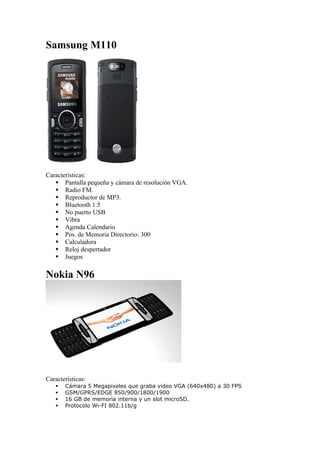 Samsung M110




Características:
    Pantalla pequeña y cámara de resolución VGA.
    Radio FM.
    Reproductor de MP3.
    Bluetooth 1.5
    No puerto USB
    Vibra
    Agenda Calendario
    Pos. de Memoria Directorio: 300
    Calculadora
    Reloj despertador
    Juegos

Nokia N96




Características:
      Cámara 5 Megapixeles que graba video VGA (640x480) a 30 FPS
      GSM/GPRS/EDGE 850/900/1800/1900
      16 GB de memoria interna y un slot microSD.
      Protocolo Wi-FI 802.11b/g
 