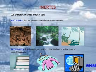 INERTES
LOS OBJETOS INERTES PUDEN SER:

NATURALES: Son los que están en la naturaleza como:




ARTIFICIALES: Son los que ha creado o fabricado el hombre para su
beneficio como:




                                                                    REGRE
 