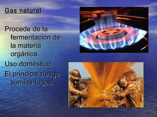 Gas naturalGas natural
Procede de laProcede de la
fermentación defermentación de
la materiala materia
orgánica.orgánica.
Uso doméstico.Uso doméstico.
El principal riesgoEl principal riesgo
son las fugas.son las fugas.
 