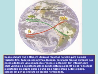 Desde sempre que o Homem utiliza os recursos naturais para os mais
variados fins. Todavia, nas últimas décadas, para fazer face ao aumento das
necessidades de uma população crescente, o Homem tem intensificado
cada vez mais a exploração dos recursos naturais a ponto de pôr em causa
a existência de alguns deles a curto ou a médio prazo e, deste modo,
colocar em perigo o futuro da própria humanidade.
 