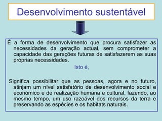 Desenvolvimento sustentável

É a forma de desenvolvimento que procura satisfazer as
  necessidades da geração actual, sem comprometer a
  capacidade das gerações futuras de satisfazerem as suas
  próprias necessidades.
                         Isto é,

Significa possibilitar que as pessoas, agora e no futuro,
  atinjam um nível satisfatório de desenvolvimento social e
  económico e de realização humana e cultural, fazendo, ao
  mesmo tempo, um uso razoável dos recursos da terra e
  preservando as espécies e os habitats naturais.
 